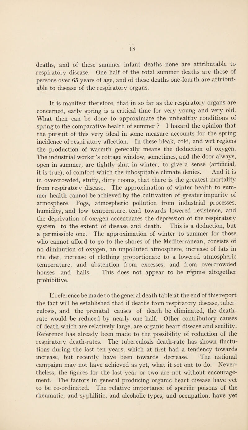 deaths, and of these summer infant deaths none are attributable to respiratory disease. One half of the total summer deaths are those of persons over 65 years of age, and of these deaths one-fourth are attribut¬ able to disease of the respiratory organs. It is manifest therefore, that in so far as the respiratory organs are concerned, early spring is a critical time for very young and very old. What then can be done to approximate the unhealth}/ conditions of spring to the comparative health of summer ? I hazard the opinion that the pursuit of this very ideal in some measure accounts for the spring incidence of respiratory affection. In these bleak, cold, and wet regions the production of warmth generally means the deduction of oxygen. The industrial worker’s cottage window, sometimes, and the door always, open in summer, are tightly shut in winter, to give a sense (artificial, it is true), of comfort which the inhospitable climate denies. And it is in overcrowded, stuffy, dirty rooms, that there is the greatest mortality from respiratory disease. The approximation of winter health to sum¬ mer health cannot be achieved by the cultivation of greater impurity of atmosphere. Fogs, atmospheric pollution from industrial processes, humidity, and low temperature, tend towards lowered resistence, and the deprivation of oxygen accentuates the depression of the respiratory system to the extent of disease and death. This is a deduction, but a permissible one. The approximation of winter to summer for those who cannot afford to go to the shores of the Mediterranean, consists of no diminution of oxygen, an unpolluted atmosphere, increase of fats in the diet, increase of clothing proportionate to a lowered atmospheric temperature, and abstention from excesses, and from overcrowded houses and halls. This does not appear to be regime altogether prohibitive. If reference be made to the general death table at the end of this report the fact will be established that if deaths from respiratory disease, tuber¬ culosis, and the prenatal causes of death be eliminated, the death- rate would be reduced by nearly one half. Other contributory causes of death which are relatively large, are organic heart disease and senility. Reference has already been made to the possibility of reduction of the respiratoiy death-rates. The tuberculosis death-rate has shown fluctu- tions during the last ten years, which at first had a tendency towards increase, but recently have been towards decrease. The national campaign may not have achieved as yet, what it set ont to do. Never¬ theless, the figures for the last year or two are not without encourage¬ ment. The factors in general producing organic heart disease have yet to be co-ordinated. The relative importance of specific poisons of the rheumatic, and syphilitic, and alcoholic types, and occupation, have yet