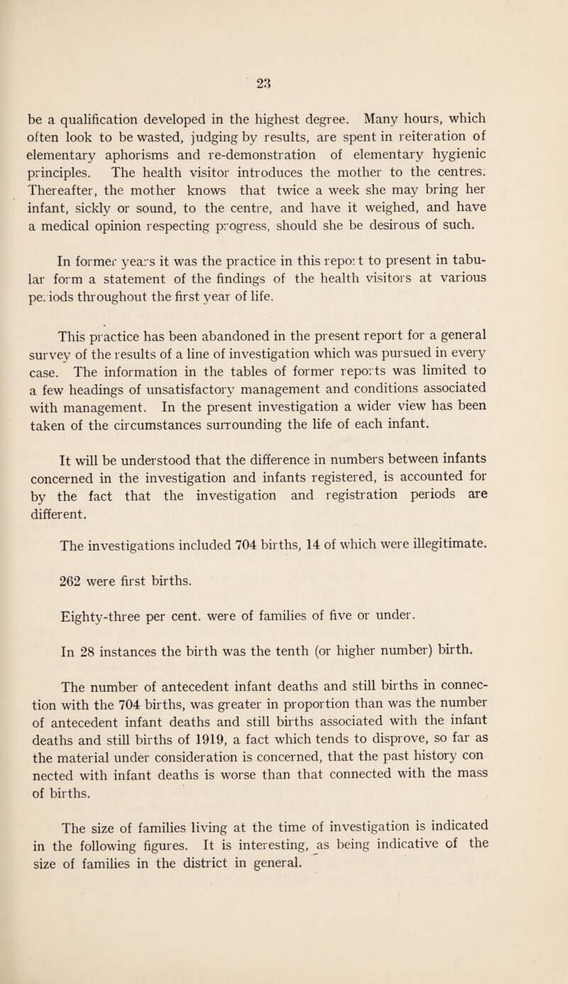 be a qualification developed in the highest degree. Many hours, which often look to be wasted, judging by results, are spent in reiteration of elementary aphorisms and re-demonstration of elementary hygienic principles. The health visitor introduces the mother to the centres. Thereafter, the mother knows that twice a week she may bring her infant, sickly or sound, to the centre, and have it weighed, and have a medical opinion respecting progress, should she be desirous of such. In former years it was the practice in this report to present in tabu¬ lar form a statement of the findings of the health visitors at various periods throughout the first year of life. This practice has been abandoned in the present report for a general survey of the results of a line of investigation which was pursued in every case. The information in the tables of former reports was limited to a few headings of unsatisfactory management and conditions associated with management. In the present investigation a wider view has been taken of the circumstances surrounding the life of each infant. It will be understood that the difference in numbers between infants concerned in the investigation and infants registered, is accounted for by the fact that the investigation and registration periods are different. The investigations included 704 births, 14 of which were illegitimate. 262 were first births. Eighty-three per cent, were of families of five or under. In 28 instances the birth was the tenth (or higher number) birth. The number of antecedent infant deaths and still births in connec¬ tion with the 704 births, was greater in proportion than was the number of antecedent infant deaths and still births associated with the infant deaths and still births of 1919, a fact which tends to disprove, so far as the material under consideration is concerned, that the past history con nected with infant deaths is worse than that connected with the mass of births. The size of families living at the time of investigation is indicated in the following figures. It is interesting, as being indicative of the size of families in the district in general.