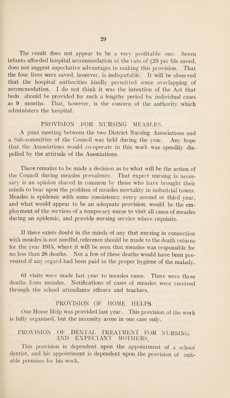 The result does not appear to be a very profitable one. Seven infants afforded hospital accommodation at the rate of £25 per life saved, does not suggest superlative advantages in making this provision. That the four lives were saved, however, is indisputable. It will be observed that the hospital authorities kindly permitted some overlapping of accommodation. I do not think it was the intention of the Act that beds should be provided for such a lengthy period for individual cases as 9 months. That, however, is the concern of the authority which administers the hospital. PROVISION FOR NURSING MEASLES. A joint meeting between the two District Nursing Associations and a Sub-committee of the Council was held during the year. Any hope that the Associations would co-operate in this work was speedily dis¬ pelled by the attitude of the Associations. There remains to be made a decision as to what will be the action of the Council during measles prevalence. That expert nursing is neces¬ sary is an opinion shared in common by those who have brought their minds to bear upon the problem of measles mortality in industrial towns. Measles is epidemic with some consistency every second or third year, and what would appear to be an adequate provision, would be the em¬ ployment of the services of a temporary nurse to visit all cases of measles during an epidemic, and provide nursing service where requisite. If there exists doubt in the minds of any that nursing in connection with measles is not needful, reference should be made to the death returns for the year 1915, where it will be seen that measles was responsible for no less than 28 deaths. Not a few of these deaths would have been pre¬ vented if any regard had been paid to the proper hygiene of the malady. 01 visits were made last year to measles cases. There were three deaths from measles. Notifications of cases of measles were received through the school attendance officers and teachers. PROVISION OF HOME HELPS. One Home Help was provided last year. This provision of the work is fully organised, but the necessity arose in one case only. PROVISION OF DENTAL TREATMENT FOR NURSING AND EXPECTANT MOTHERS. This provision is dependent upon the appointment of a school dentist, and his appointment is dependent upon the provision of suit¬ able premises for his work.
