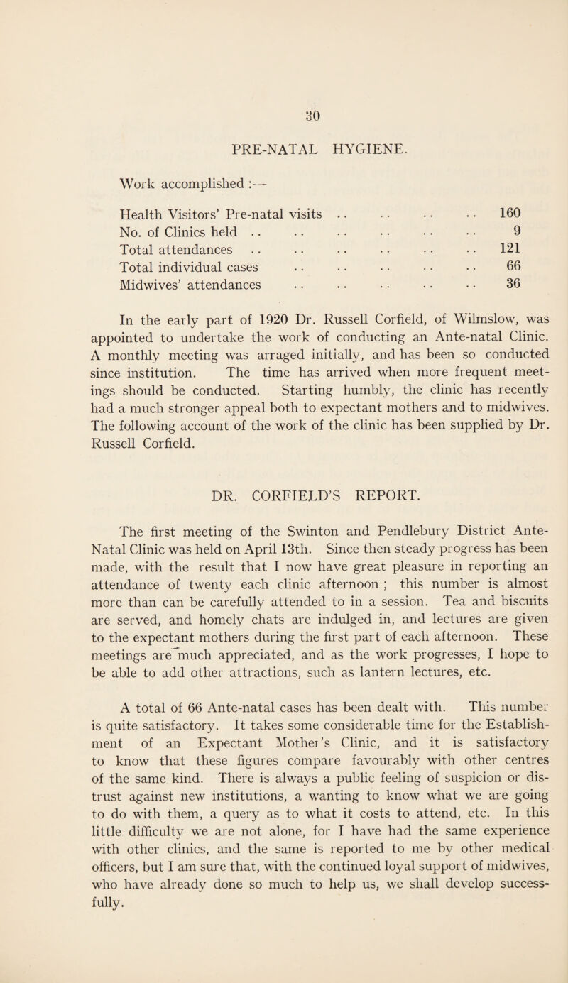 PRE-NATAL HYGIENE. Work accomplished :— Health Visitors’ Pre-natal visits No. of Clinics held Total attendances Total individual cases Midwives’ attendances 160 9 121 66 36 In the early part of 1920 Dr. Russell Corfield, of Wilmslow, was appointed to undertake the work of conducting an Ante-natal Clinic. A monthly meeting was arraged initially, and has been so conducted since institution. The time has arrived when more frequent meet¬ ings should be conducted. Starting humbly, the clinic has recently had a much stronger appeal both to expectant mothers and to midwives. The following account of the work of the clinic has been supplied by Dr. Russell Corfield. DR. CORFIELD’S REPORT. The first meeting of the Swinton and Pendlebury District Ante- Natal Clinic was held on April 13th. Since then steady progress has been made, with the result that I now have great pleasure in reporting an attendance of twenty each clinic afternoon ; this number is almost more than can be carefully attended to in a session. Tea and biscuits are served, and homely chats are indulged in, and lectures are given to the expectant mothers during the first part of each afternoon. These meetings are much appreciated, and as the work progresses, I hope to be able to add other attractions, such as lantern lectures, etc. A total of 66 Ante-natal cases has been dealt with. This number is quite satisfactory. It takes some considerable time for the Establish¬ ment of an Expectant Mother’s Clinic, and it is satisfactory to know that these figures compare favourably with other centres of the same kind. There is always a public feeling of suspicion or dis¬ trust against new institutions, a wanting to know what we are going to do with them, a query as to what it costs to attend, etc. In this little difficulty we are not alone, for I have had the same experience with other clinics, and the same is reported to me by other medical officers, but I am sure that, with the continued loyal support of midwives, who have already done so much to help us, we shall develop success¬ fully.