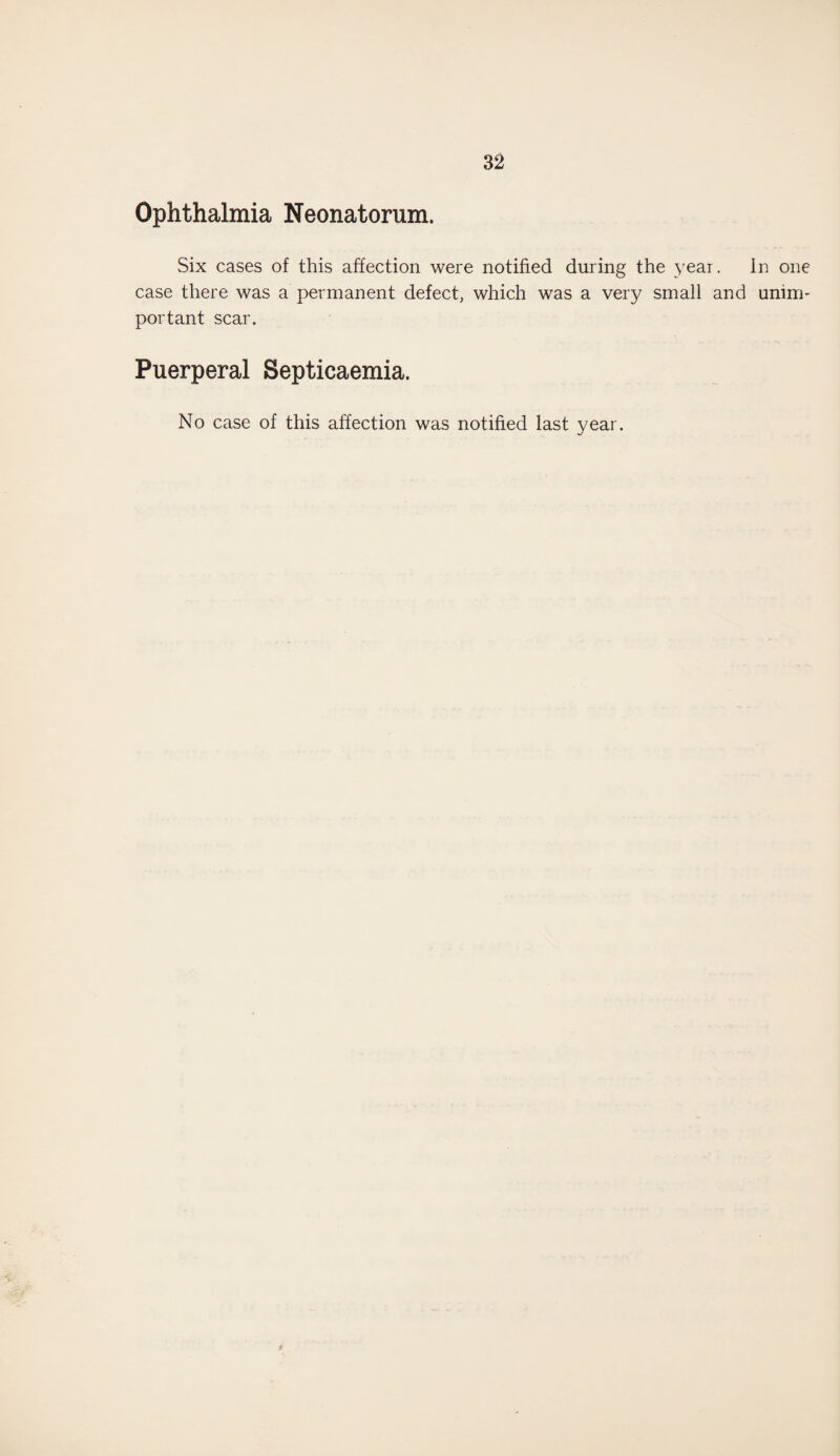 Ophthalmia Neonatorum. Six cases of this affection were notified during the year. In one case there was a permanent defect, which was a very small and unim¬ portant scar. Puerperal Septicaemia. No case of this affection was notified last year.