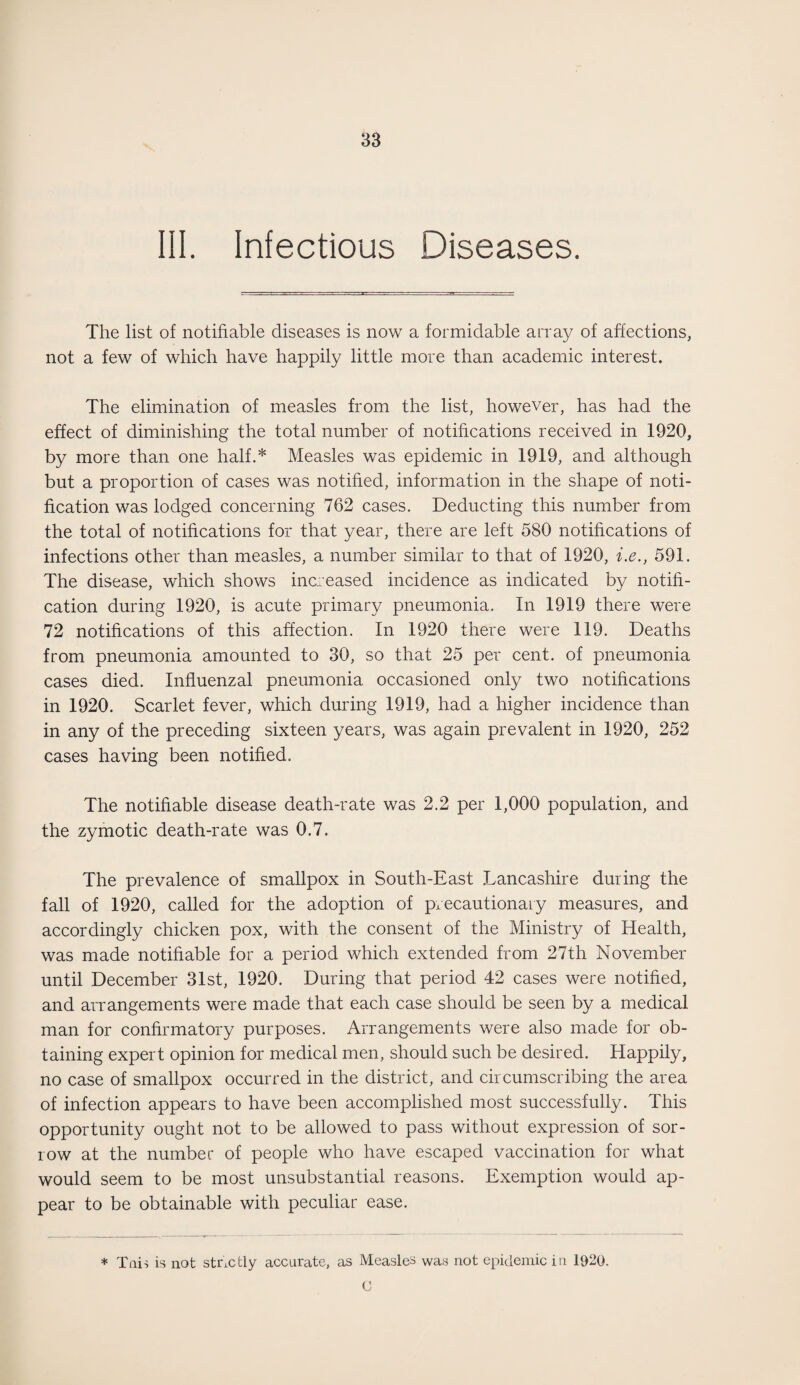 III. Infectious Diseases. The list of notifiable diseases is now a formidable array of affections, not a few of which have happily little more than academic interest. The elimination of measles from the list, however, has had the effect of diminishing the total number of notifications received in 1920, by more than one half.* Measles was epidemic in 1919, and although but a proportion of cases was notified, information in the shape of noti¬ fication was lodged concerning 762 cases. Deducting this number from the total of notifications for that year, there are left 580 notifications of infections other than measles, a number similar to that of 1920, i.e., 591. The disease, which shows increased incidence as indicated by notifi¬ cation during 1920, is acute primary pneumonia. In 1919 there were 72 notifications of this affection. In 1920 there were 119. Deaths from pneumonia amounted to 30, so that 25 per cent, of pneumonia cases died. Influenzal pneumonia occasioned only two notifications in 1920. Scarlet fever, which during 1919, had a higher incidence than in any of the preceding sixteen years, was again prevalent in 1920, 252 cases having been notified. The notifiable disease death-rate was 2.2 per 1,000 population, and the zymotic death-rate was 0.7. The prevalence of smallpox in South-East .Lancashire during the fall of 1920, called for the adoption of precautionary measures, and accordingly chicken pox, with the consent of the Ministry of Health, was made notifiable for a period which extended from 27th November until December 31st, 1920. During that period 42 cases were notified, and arrangements were made that each case should be seen by a medical man for confirmatory purposes. Arrangements were also made for ob¬ taining expert opinion for medical men, should such be desired. Happily, no case of smallpox occurred in the district, and circumscribing the area of infection appears to have been accomplished most successfully. This opportunity ought not to be allowed to pass without expression of sor¬ row at the number of people who have escaped vaccination for what would seem to be most unsubstantial reasons. Exemption would ap¬ pear to be obtainable with peculiar ease. * Tais is not stnctly accurate, as Measles was not epidemic in 1920. O