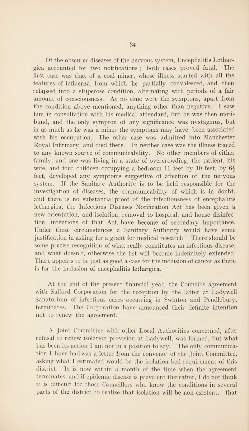 Of the obscurer diseases of the nervous system, Encephalitis Lethar- gica accounted for two notifications ; both cases proved fatal. The first case was that of a coal miner, whose illness started with all the features of influenza, from which he partially convalesced, and then relapsed into a stuperose condition, alternating with periods of a fair amount of consciousness. At no time were the symptons, apart from the condition above mentioned, anything other than negative. I saw him in consultation with his medical attendant, but he was then mori¬ bund, and the only sympton of any significance was nystagmus, but in as much as he was a miner the symptoms may have been associated with his occupation. The other case was admitted into Manchester Royal Infirmary, and died there. In neither case was the illness traced to any known source of communicability. No other members of either family, and one was living in a state of overcrowding, the patient, his wife, and four children occupying a bedroom 11 feet by 10 feet, by 6J feet, developed any symptoms suggestive of affection of the nervous system. If the Sanitary Authority is to be held responsible for the investigation of diseases, the communicability of which is in doubt, and there is no substantial proof of the infectiousness of encephalitis lethargica, the Infectious Diseases Notification Act has been given a new orientation, and isolation, removal to hospital, and house disinfec¬ tion, intentions of that Act, have become of secondary importance. Under these circumstances a Sanitary Authority would have some justification in asking for a grant for medical research There should be some precise recognition of what really constitutes an infectious disease, and what doesn’t, otherwise the list will become indefinitely extended. There appears to be just as good a case for the inclusion of cancer as there is for the inclusion of encephalitis lethargica. At the end of the present financial year, the Council’s agreement with Salford Corporation for the reception by the latter at Ladywell Sanatorium of infectious cases occurring in Swinton and Pendlebury, terminates. The Corporation have announced their definite intention not to renew the agreement. A Joint Committee with other Local Authorities concerned, after refusal to renew isolation provision at Ladywell, was formed, but what has been its action I am not in a position to say. The only communica¬ tion I have had was a letter from the convenor of the Joint Committee, asking what I estimated would be the isolation bed requirement of this district. It is now within a month of the time when the agreement terminates, and if epidemic disease is prevalent thereafter, I do not think it is difficult for those Councillors who know the conditions in several parts of the district to realize that isolation will be non-existent, that