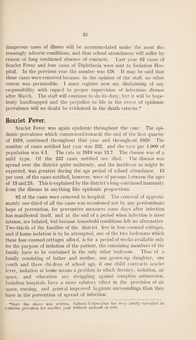 dangerous cases of illness will be accommodated under the most dis¬ tressingly adverse conditions, and that school attendances will suffer by reason of long continued absence of contacts. Last year 82 cases of Scarlet Fever and four cases of Diphtheria were sent to Isolation Hos¬ pital. In the previous year the number was 128. It may be said that these cases were removed because, in the opinion of the staff, no other course was permissible. I must register now my disclaiming of any responsibility with regard to proper supervision of infectious disease after March. The staff will continue to do its duty, but it will be hope¬ lessly handicapped and the prejudice to life in the event of epidemic prevalence will no doubt be evidenced in the death returns.* Scarlet Fever. Scarlet Fever was again epidemic throughout the year. The epi¬ demic prevalence which commenced towards the end of the first quarter of 1919, continued throughout that year and throughout 1920. The number of cases notified last year was 252, and the rate per 1,000 of population was 8.1. The rate in 1919 was 13.7. The disease was of a mild type. Of the 252 cases notified one died. The disease was spread over the district quite uniformly, and the incidence as might be expected, was greatest during the age period of school attendance. 13 per cent, of the cases notified, however, were of persons between the ages of 15 and 25. This is explained by the district’s long-continued immunity from the disease in anything like epidemic proportions. 82 of the cases were removed to hospital. The removal of approxi¬ mately one-third of all the cases was occasioned not by any predominant hope of prevention, for preventive measures some days after infection has manifested itself, and at the end of a period when infection is most intense, are belated, but because household conditions left no alternative. Two-thirds of the families of the district live in four-roomed cottages, and if home isolation is to( be attempted, one of the two bedrooms which these four-roomed cottages afford, is for a period of weeks available only for the purpose of isolation of the patient, the remaining members of the family have to be contained in the only other bedroom. Thus of a family consisting of father and mother, one grown-up daughter, one youth and three chi dren of school age, if one child contracts scarlet fever, isolation at home means a problem in which decency, isolation, air space, and education are struggling against complete submersion. Isolation hospitals have a more salutory effect in the provision of air space, nursing, and general improved hygienic surroundings than they have in the prevention of spread of infection. * Since the above was written, Salford Corporation has very kindly extended its i-olation provision for another year without increase of cost.
