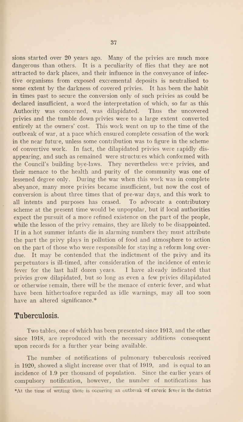 sions started over 20 years ago. Many of the privies are much more dangerous than others. It is a peculiarity of flies that they are not attracted to dark places, and their influence in the conveyance of infec¬ tive organisms from exposed excremental deposits is neutralised to some extent by the darkness of covered privies. It has been the habit in times past to secure the conversion only of such privies as could be declared insufficient, a word the interpretation of which, so far as this Authority was concerned, was dilapidated. Thus the uncovered privies and the tumble down privies were to a large extent converted entirely at the owners’ cost. This work went on up to the time of the outbreak of war, at a pace which ensured complete cessation of the work in the near future, unless some contribution was to figure in the scheme of convertive work. In fact, the dilapidated privies were rapidly dis¬ appearing, and such as remained were structures which conformed with the Council’s building bye-laws. They nevertheless were privies, and their menace to the health and purity of the community was one of lessened degree only. During the war when this work was in complete abeyance, many more privies became insufficient, but now the cost of conversion is about three times that of pre-war days, and this work to all intents and purposes has ceased. To advocate a contributory scheme at the present time would be unpopular, but if local authorities expect the pursuit of a more refined existence on the part of the people, while the lesson of the privy remains, they are likely to be disappointed. If in a hot summer infants die in alarming numbers they must attribute the part the privy plays in pollution of food and atmosphere to action on the part of those who were responsible for staying a reform long over¬ due. It may be contended that the indictment of the privy and its perpetuators is ill-timed, after consideration of the incidence of enteiic fever for the last half dozen years. I have already indicated that privies grow dilapidated, but so long as even a few privies dilapidated or otherwise remain, there will be the menace of enteric fever, and what have been hithertoafore regarded as idle warnings, may all too soon have an altered significance.* Tuberculosis. Two tables, one of which has been presented since 1913, and the other since 1918, are reproduced with the necessary additions consequent upon records for a further year being available. The number of notifications of pulmonary tuberculosis received in 1920, showed a slight increase over that of 1919, and is equal to an incidence of 1.9 per thousand of population. Since the earlier years of compulsory notification, however, the number of notifications has *At the time of writing there is occurring an outbreak of enferic fever in the district