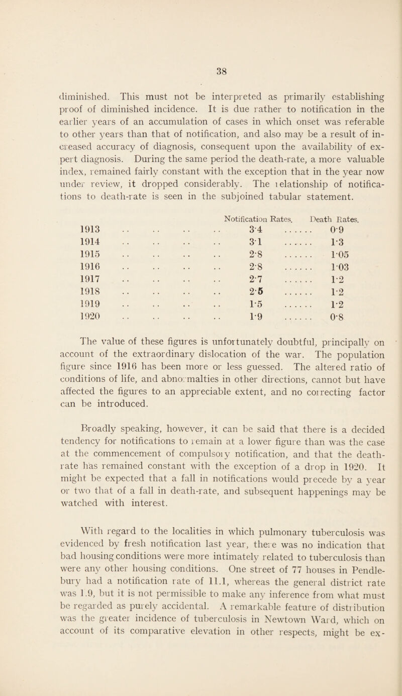 diminished. This must not be interpreted as primarily establishing proof of diminished incidence. It is due rather to notification in the earlier years of an accumulation of cases in which onset was referable to other years than that of notification, and also may be a result of in¬ creased accuracy of diagnosis, consequent upon the availability of ex¬ pert diagnosis. During the same period the death-rate, a more valuable index, remained fairly constant with the exception that in the year now under review, it dropped considerably. The lelationship of notifica¬ tions to death-rate is seen in the subjoined tabular statement. Notification Rates. Death Rates. 1913 34 . 0*9 1914 3T . T3 1915 28 105 1916 28 103 1917 2*7 . T2 1918 25 . T2 1919 T5 . T2 1920 T9 . 0-8 The value of these figures is unfortunately doubtful, principally on account of the extraordinary dislocation of the war. The population figure since 1916 has been more or less guessed. The altered ratio of conditions of life, and abno: malties in other directions, cannot but have affected the figures to an appreciable extent, and no coirecting factor can be introduced. Broadly speaking, however, it can be said that there is a decided tendency for notifications to remain at a lower figure than was the case at the commencement of compulsoiy notification, and that the death- rate has remained constant with the exception of a drop in 1920. It might be expected that a fall in notifications would precede by a year or two that of a fall in death-rate, and subsequent happenings may be watched with interest. With regard to the localities in which pulmonary tuberculosis was evidenced by fresh notification last year, there was no indication that bad housing conditions were more intimately related to tuberculosis than were any other housing conditions. One street of 77 houses in Pendle- bury had a notification rate of 11.1, whereas the general district rate was 1.9, but it is not permissible to make any inference from what must be regarded as purely accidental. A remarkable feature of distribution was the greater incidence of tuberculosis in Newtown Ward, which on account of its comparative elevation in other respects, might be ex-