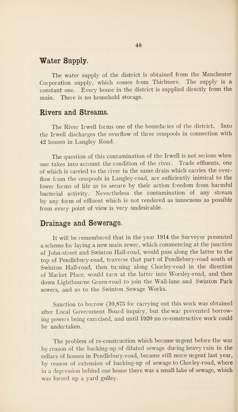 Water Supply. The water supply of the district is obtained from the Manchester Corporation supply, which comes from Thirlmere. The supply is a constant one. Every house in the district is supplied directly from the main. There is no household storage. Rivers and Streams. The River Irwell forms one of the boundaries of the district. Into the Irwell discharges the overflow of three cesspools in connection with 42 houses in Langley Road. The question of this contamination of the Irwell is not serious when one takes into account the condition of the river. Trade effluents, one of which is carried to the river in the same drain which carries the over¬ flow from the cesspools in Langley-road, are sufficiently inimical to the lower forms of life as to secure by their action freedom from harmful bacterial activity. Nevertheless the contamination of any stream by any form of effluent which is not rendered as innocuous as possible from every point of view is very undesirable. Drainage and Sewerage, It will be remembered that in the year 1914 the Surveyor presented a scheme for laying a new main sewer, which commencing at the junction of John-street and Swinton Hall-road, would pass along the latter to the top of Pendlebury-road, traverse that part of Pendlebury-road south of Swinton Hall-road, then turning along Chorley-road in the direction of Market Place, would turn at the latter into Worsley-road, and then down Lightbourne Green-road to join the Wall-lane and Swinton Park sewers, and so to the Swinton Sewage Works. Sanction to borrow £10,875 for carrying out this work was obtained after Local Government Board inquiry, but the war prevented borrow¬ ing powers being exercised, and until 1920 no re-constructive work could be undertaken. The problem of re-construction which became urgent before the war by reason of the backing-up of diluted sewage during heavy rain in the cellars of houses in Pendlebury-road, became still more urgent last year, by reason of extension of backing-up of sewage to Chorley-road, where in a depression behind one house there was a small lake of sewage, which was forced up a yard gulley.