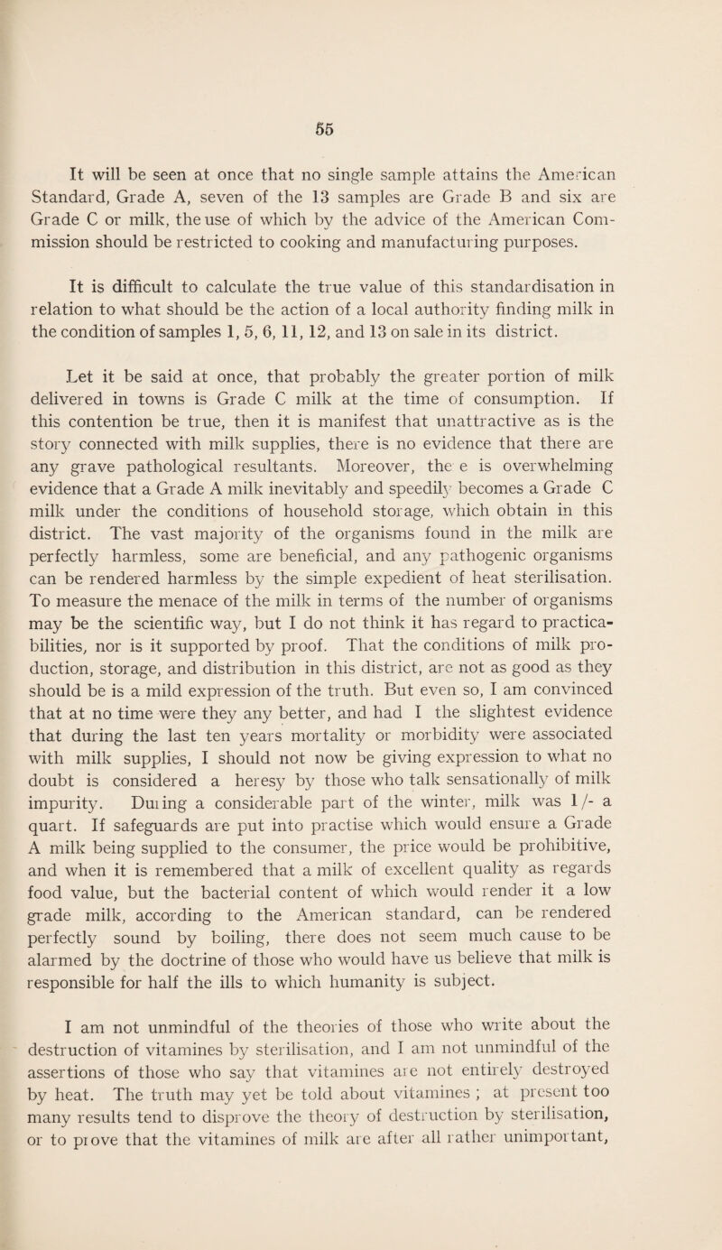 It will be seen at once that no single sample attains the American Standard, Grade A, seven of the 13 samples are Grade B and six are Grade C or milk, the use of which by the advice of the American Com¬ mission should be restricted to cooking and manufacturing purposes. It is difficult to calculate the true value of this standardisation in relation to what should be the action of a local authority finding milk in the condition of samples 1, 5, 6, 11, 12, and 13 on sale in its district. Let it be said at once, that probably the greater portion of milk delivered in towns is Grade C milk at the time of consumption. If this contention be true, then it is manifest that unattractive as is the story connected with milk supplies, there is no evidence that there are any grave pathological resultants. Moreover, the e is overwhelming evidence that a Grade A milk inevitably and speedify becomes a Grade C milk under the conditions of household storage, which obtain in this district. The vast majority of the organisms found in the milk are perfectly harmless, some are beneficial, and any pathogenic organisms can be rendered harmless by the simple expedient of heat sterilisation. To measure the menace of the milk in terms of the number of organisms may be the scientific way, but I do not think it has regard to practica¬ bilities, nor is it supported by proof. That the conditions of milk pro¬ duction, storage, and distribution in this district, are not as good as they should be is a mild expression of the truth. But even so, I am convinced that at no time were they any better, and had I the slightest evidence that during the last ten years mortality or morbidity were associated with milk supplies, I should not now be giving expression to what no doubt is considered a heresy by those who talk sensationally of milk impurity. Duiing a considerable part of the winter, milk was 1/- a quart. If safeguards are put into practise which would ensure a Grade A milk being supplied to the consumer, the price would be prohibitive, and when it is remembered that a milk of excellent quality as regards food value, but the bacterial content of which would render it a low grade milk, according to the American standard, can be rendered perfectly sound by boiling, there does not seem much cause to be alarmed by the doctrine of those who would have us believe that milk is responsible for half the ills to which humanity is subject. I am not unmindful of the theories of those who write about the destruction of vitamines by sterilisation, and I am not unmindful of the assertions of those who say that vitamines are not entirely destroyed by heat. The truth may yet be told about vitamines ; at present too many results tend to disprove the theory of destruction by sterilisation, or to prove that the vitamines of milk are after all rather unimportant,