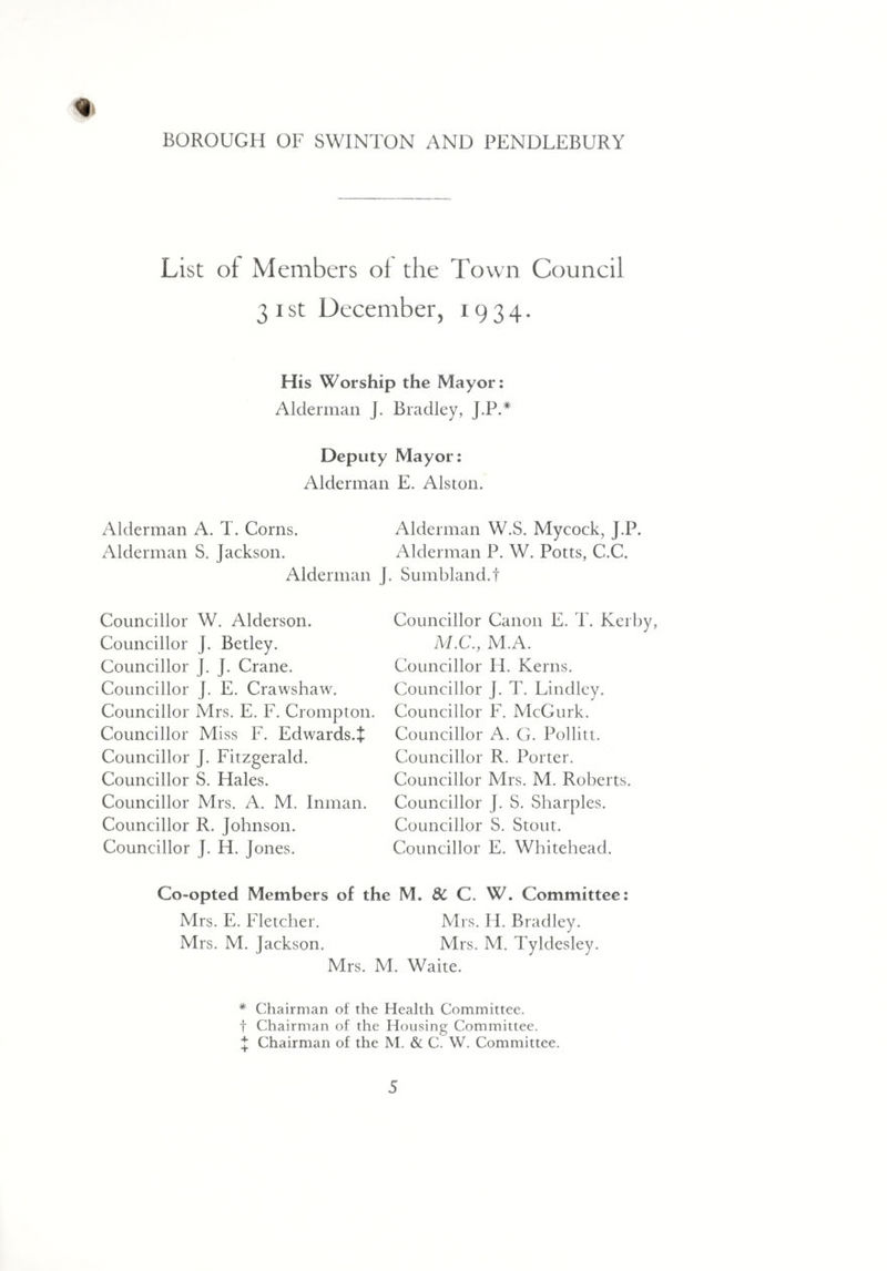 List of Members of the Town Council 31st December, 1934. His Worship the Mayor: Alderman J. Bradley, J.P.* Deputy Mayor: Alderman E. Alston. Alderman A. T. Corns. Alderman W.S. Mycock, J.P. Alderman S. Jackson. Alderman P. W. Potts, C.C. Alderman J. Sumbland.t Councillor W. Alderson. Councillor J. Betley. Councillor J. J. Crane. Councillor J. E. Crawshaw. Councillor Mrs. E. F. Crompton. Councillor Miss F. Edwards.J Councillor J. Fitzgerald. Councillor S. Hales. Councillor Mrs. A. M. Inman. Councillor R. Johnson. Councillor J. H. Jones. Councillor Canon E. T. Kerby, M.C., M.A. Councillor H. Kerns. Councillor J. T. Lindley. Councillor F. McGurk. Councillor A. G. Pol lit t. Councillor R. Porter. Councillor Mrs. M. Roberts. Councillor J. S. Sharpies. Councillor S. Stout. Councillor E. Whitehead. Co-opted Members of the M. 8c C. W. Committee: Mrs. E. Fletcher. Mrs. H. Bradley. Mrs. M. Jackson. Mrs. M. Tyldesley. Mrs. M. Waite. * Chairman of the Health Committee, f Chairman of the Housing Committee. J Chairman of the M. & C. W. Committee.