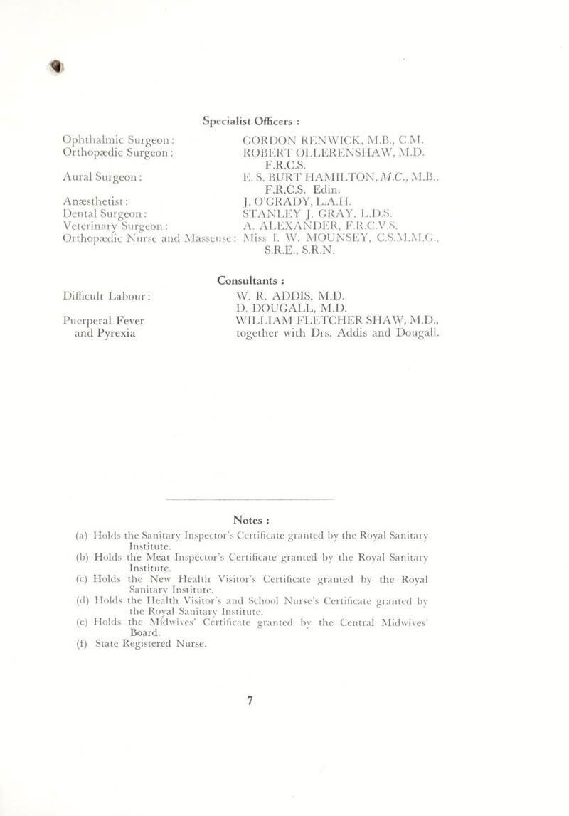 4 Specialist Officers : Ophthalmic Surgeon: Orthopaedic Surgeon: Aural Surgeon: Anaesthetist: Dental Surgeon: Veterinary Surgeon: Orthopaedic Nurse and Masseuse: GORDON REN WICK, M.B., C.M. ROBERT OLLERENSHAW, M.D. F R C S E. S. BURT HAMILTON, M.C., M.B., F.R.C.S. Edin. J. O’GRADY, L.A.H. STANLEY J. GRAY, L.D.S. A. ALEXANDER, F.R.C.V.S. Miss I. W. MOUNSEY, C.S.M.M.G., S.R.E., S.R.N. Difficult Labour: Puerperal Fever and Pyrexia Consultants : W. R. ADDIS, M.D. D. DOUGALL, M.D. WILLIAM FLETCHER SHAW, M.D., together with Drs. Addis and Dougall. Notes : (a) Holds the Sanitary Inspector’s Certificate granted by the Royal Sanitary Institute. (b) Holds the Meat Inspector's Certificate granted by the Royal Sanitary Institute. (e) Holds the New Health Visitor’s Certificate granted by the Royal Sanitary Institute. (d) Holds the Health Visitor’s and School Nurse’s Certificate granted by the Royal Sanitary Institute. (e) Holds the Midwives’ Certificate granted by the Central Midwives’ Board. (f) State Registered Nurse.