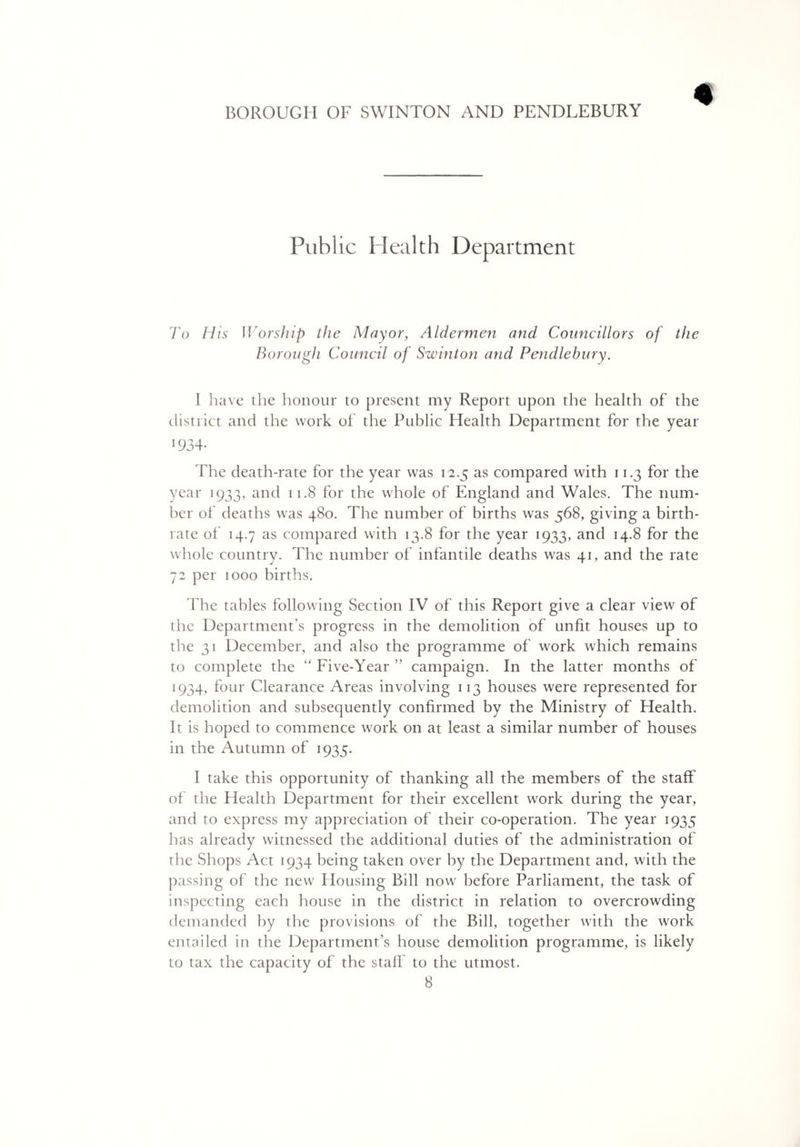 Public Health Department To His Worship the Mayor, Aldermen and Councillors of the Borough Council of Swinton and Pendlebury. 1 have the honour to present my Report upon the health of the district and the work of the Public Health Department for the year The death-rate for the year was 12.5 as compared with 11.3 for the year 1933, and 11.8 for the whole of England and Wales. The num¬ ber of deaths was 480. The number of births was 568, giving a birth¬ rate of 14.7 as compared with 13.8 for the year 1933, and 14.8 for the whole country. The number of infantile deaths was 41, and the rate 72 per 1000 births. The tables following Section IV of this Report give a clear view of the Department's progress in the demolition of unfit houses up to the 31 December, and also the programme of work which remains to complete the “ Five-Year ” campaign. In the latter months of 1934, four Clearance Areas involving 113 houses were represented for demolition and subsequently confirmed by the Ministry of Health. It is hoped to commence work on at least a similar number of houses in the Autumn of 1935. I take this opportunity of thanking all the members of the staff of the Health Department for their excellent work during the year, and to express my appreciation of their co-operation. The year 1935 has already witnessed the additional duties of the administration of the Shops Act 1934 being taken over by the Department and, with the passing of the new Housing Bill now before Parliament, the task of inspecting each house in the district in relation to overcrowding demanded by the provisions of the Bill, together with the work entailed in the Department’s house demolition programme, is likely to tax the capacity of the staff to the utmost.