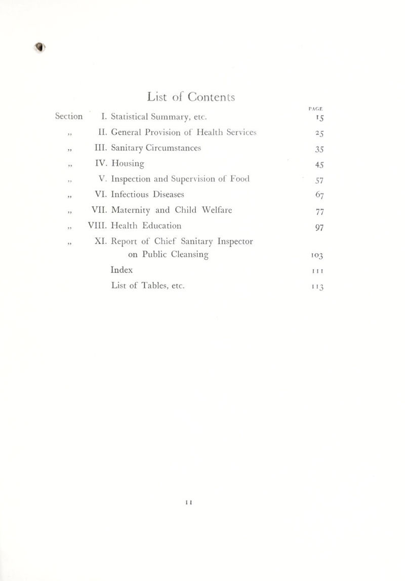 List of Contents * PAGE Section I. Statistical Summary, etc. 15 „ II. General Provision of Health Services 25 „ III. Sanitary Circumstances 35 „ IV. Housing 45 „ V. Inspection and Supervision of Food 57 „ VI. Infectious Diseases 67 „ VII. Maternity and Child Welfare 77 ,, VIII. Health Education 97 „ XI. Report of Chief Sanitary Inspector on Public Cleansing 103 Index 111 List of Tables, etc. 113