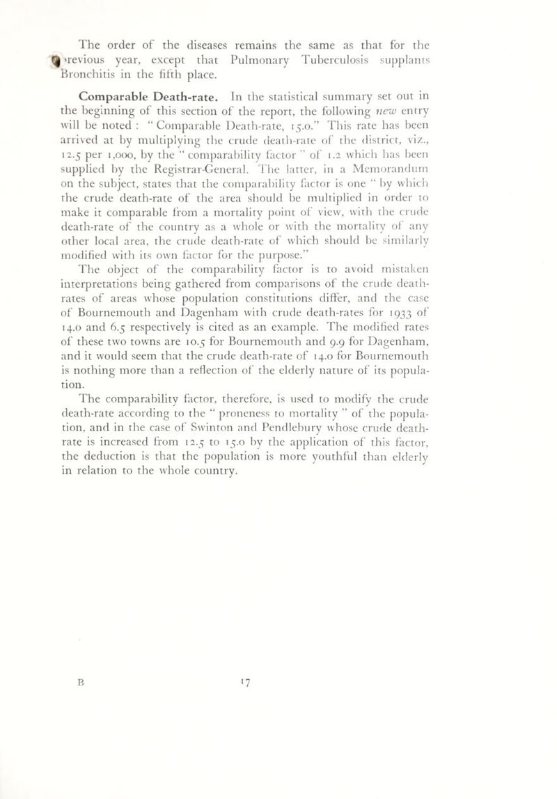 The order of the diseases remains the same as that for the fjj wevious year, except that Pulmonary Tuberculosis supplants Bronchitis in the fifth place. Comparable Death-rate. In the statistical summary set out in the beginning of this section of the report, the following new entry will he noted : “ Comparable Death-rate, 15.0/’ This rate has been arrived at by multiplying the crude death-rate of the district, viz., 12.5 per 1,000, by the “ comparability factor ” of 1.2 which has been supplied by the Registrar-General. The latter, in a Memorandum on the subject, states that the comparability factor is one “ by which the crude death-rate of the area should he multiplied in order to make it comparable from a mortality point of view, with the crude death-rate of the country as a whole or with the mortality of any other local area, the crude death-rate of which should he similarly modified with its own factor for the purpose. The object of the comparability factor is to avoid mistaken interpretations being gathered from comparisons of the crude death- rates of areas whose population constitutions differ, and the case of Bournemouth and Dagenham with crude death-rates for 1933 of 14.0 and 6.5 respectively is cited as an example. The modified rates of these two towns are 10.5 for Bournemouth and 9.9 for Dagenham, and it would seem that the crude death-rate of 14.0 for Bournemouth is nothing more than a reflection of the elderly nature of its popula¬ tion. The comparability factor, therefore, is used to modify the crude death-rate according to the “ proneness to mortality  of the popula¬ tion, and in the case of Swinton and Pendlebury whose crude death- rate is increased from 12.5 to 15.0 by the application of this factor, the deduction is that the population is more youthful than elderly in relation to the whole country. B l7