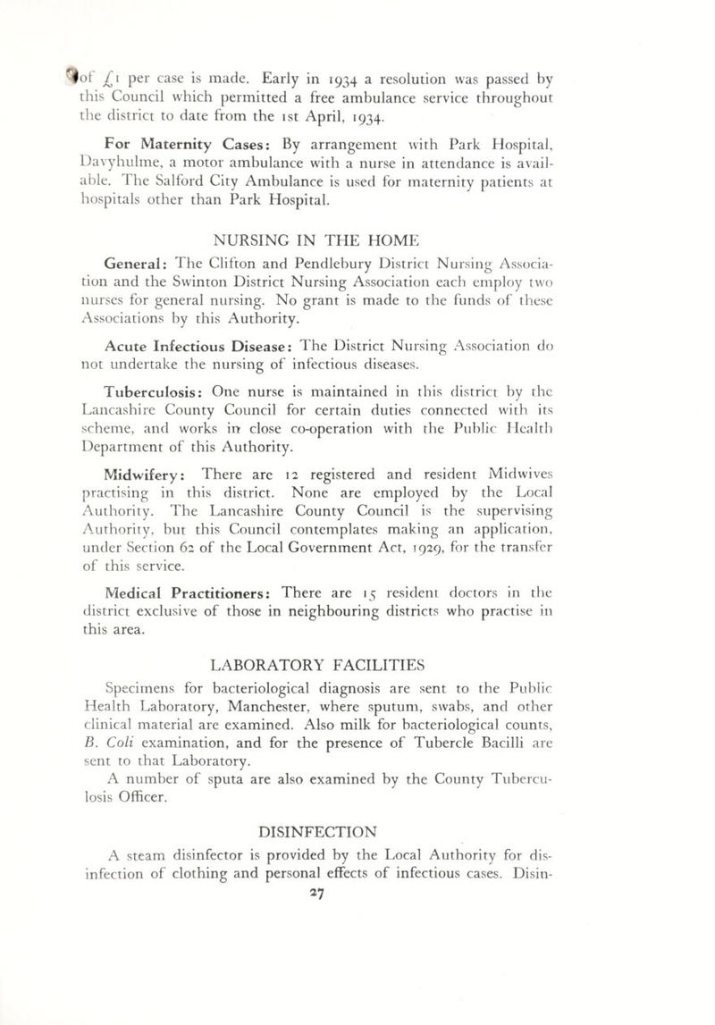 ■lot £i per case is made. Early in 1934 a resolution was passed by this Council which permitted a free ambulance service throughout the district to date from the 1st April, 1934. For Maternity Cases: By arrangement with Park Hospital, Davyhulme, a motor ambulance with a nurse in attendance is avail¬ able. rI he Salford City Ambulance is used for maternity patients at hospitals other than Park Hospital. NURSING IN THE HOME General: The Clifton and Pendlebury District Nursing Associa¬ tion and the Swinton District Nursing Association each employ two nurses for general nursing. No grant is made to the funds of these Associations by this Authority. Acute Infectious Disease: The District Nursing Association do not undertake the nursing of infectious diseases. Tuberculosis: One nurse is maintained in this district by the Lancashire County Council for certain duties connected with its scheme, and works in close co-operation with the Public Health Department of this Authority. Midwifery: There are 12 registered and resident Midwives practising in this district. None are employed by the Local Authority. The Lancashire County Council is the supervising Authority, but this Council contemplates making an application, under Section 62 of the Local Government Act, 1929, for the transfer of this service. Medical Practitioners: There are 15 resident doctors in tlie district exclusive of those in neighbouring districts who practise in this area. LABORATORY FACILITIES Specimens for bacteriological diagnosis are sent to the Public Health Laboratory, Manchester, where sputum, swabs, and other clinical material are examined. Also milk for bacteriological counts, B. Coli examination, and for the presence of Tubercle Bacilli are sent to that Laboratory. A number of sputa are also examined by the County Tubercu¬ losis Officer. DISINFECTION A steam disinfector is provided by the Local Authority for dis¬ infection of clothing and personal effects of infectious cases. Disin-