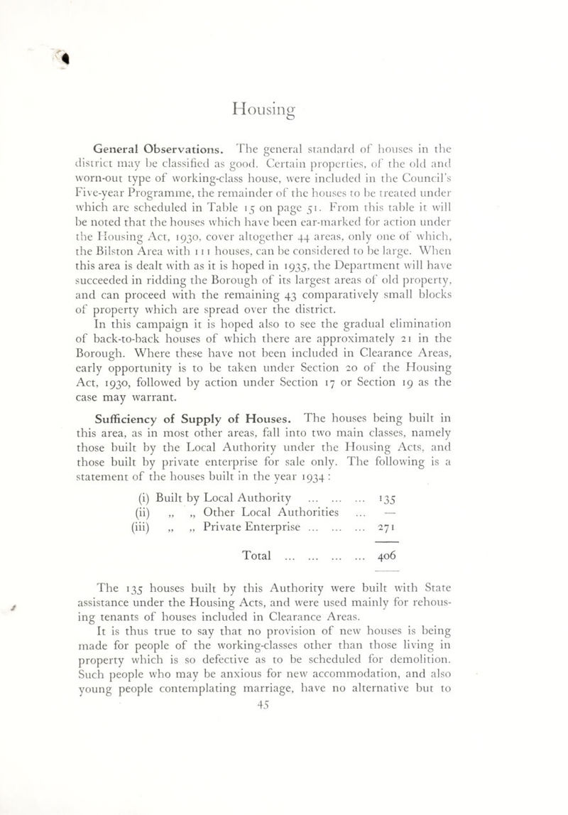 General Observations. The general standard of houses in the district may he classified as good. Certain properties, of the old and worn-out type of working-class house, were included in the Council’s Five-year Programme, the remainder of the houses to he treated under which are scheduled in Table 15 on page 51. From this table it will be noted that the houses which have been ear-marked for action under the Housing Act, 1930, cover altogether 44 areas, only one of which, the Bilston Area with 111 houses, can be considered to he large. When this area is dealt with as it is hoped in 1935, the Department will have succeeded in ridding the Borough of its largest areas of old property, and can proceed with the remaining 43 comparatively small blocks of property which are spread over the district. In this campaign it is hoped also to see the gradual elimination of back-to-hack houses of which there are approximately 21 in the Borough. Where these have not been included in Clearance Areas, early opportunity is to be taken under Section 20 of the Housing Act, 1930, followed by action under Section 17 or Section 19 as the case may warrant. Sufficiency of Supply of Houses. The houses being built in this area, as in most other areas, fall into two main classes, namely those built by the Local Authority under the Housing Acts, and those built by private enterprise for sale only. The following is a statement of the houses built in the year 1934 : (i) Built by Local Authority . 135 (ii) „ „ Other Local Authorities ... — (iii) „ „ Private Enterprise . 271 Total . 406 The 135 houses built by this Authority were built with State assistance under the Housing Acts, and were used mainly for rehous¬ ing tenants of houses included in Clearance Areas. It is thus true to say that no provision of new houses is being made for people of the working-classes other than those living in property which is so defective as to be scheduled for demolition. Such people who may be anxious for new accommodation, and also young people contemplating marriage, have no alternative but to