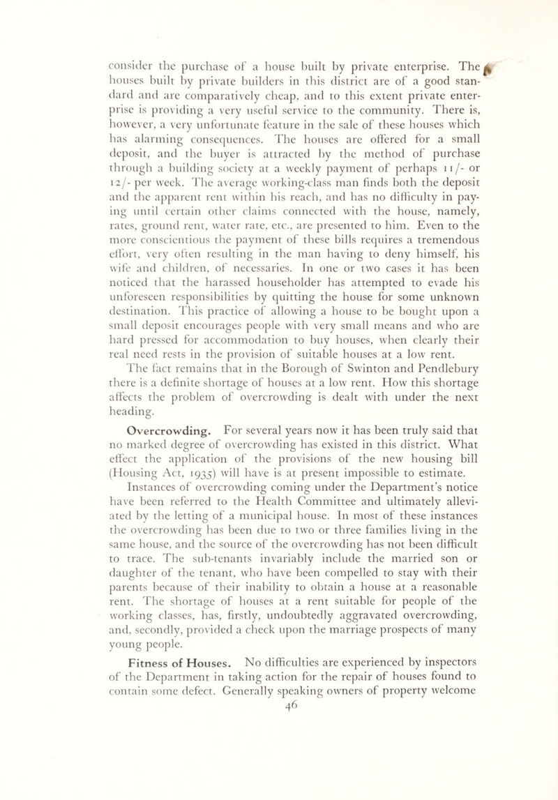 consider the purchase of a house built by private enterprise. The ^ houses built by private builders in this district are of a good stan¬ dard and are comparatively cheap, and to this extent private enter¬ prise is providing a very useful service to the community. There is, however, a very unfortunate feature in the sale of these houses which has alarming consequences. The houses are offered for a small deposit, and the buyer is attracted by the method of purchase through a building society at a weekly payment of perhaps 11 /- or 12/- per week. The average working-class man finds both the deposit and the apparent rent within his reach, and has no difficulty in pay¬ ing until certain other claims connected with the house, namely, rates, ground rent, water rate, etc., are presented to him. Even to the more conscientious the payment of these bills requires a tremendous effort, very often resulting in the man having to deny himself, his wife and children, of necessaries. In one or two cases it has been noticed that the harassed householder has attempted to evade his unforeseen responsibilities by quitting the house for some unknown destination. This practice of allowing a house to be bought upon a small deposit encourages people with very small means and who are hard pressed for accommodation to buy houses, when clearly their real need rests in the provision of suitable houses at a low rent. The fact remains that in the Borough of Swinton and Pendlebury there is a definite shortage of houses at a low rent. How this shortage affects the problem of overcrowding is dealt with under the next heading. Overcrowding. For several years now it has been truly said that no marked degree of overcrowding has existed in this district. What effect the application of the provisions of the new housing bill (Housing Act, 1935) will have is at present impossible to estimate. Instances of overcrowding coming under the Department’s notice have been referred to the Health Committee and ultimately allevi¬ ated by the letting of a municipal house. In most of these instances the overcrowding lias been due to two or three families living in the same house, and the source of the overcrowding has not been difficult to trace. The sub-tenants invariably include the married son or daughter of the tenant, who have been compelled to stay with their parents because of their inability to obtain a house at a reasonable rent. The shortage of houses at a rent suitable for people of the working classes, has, firstly, undoubtedly aggravated overcrowding, and, secondly, provided a check upon the marriage prospects of many young people. Fitness of Houses. No difficulties are experienced by inspectors of the Department in taking action for the repair of houses found to contain some defect. Generally speaking owners of property welcome
