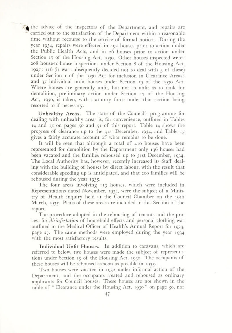 Cjk the advice of the inspectors of the Department, and repairs are carried out to the satisfaction of the Department within a reasonable time without recourse to the service of formal notices. During the year 1934, repairs were effected in 492 houses prior to action under the Public Health Acts, and in 26 houses prior to action under Section 17 of the Housing Act, 1930. Other houses inspected were: 208 house-to-house inspections under Section 8 of the Housing Act, 1925; 116 (it was subsequently decided not to deal with 3 of these) under Section 1 of the 1930 Act for inclusion in Clearance Areas; and 35 individual unfit houses under Section 19 of the 1930 Act. Where houses are generally unfit, but not so unfit as to rank for demolition, preliminary action under Section 17 of the Housing Act, 1930, is taken, with statutory force under that section being resorted to if necessary. Unhealthy Areas. The state of the Council’s programme for dealing with unhealthy areas is, for convenience, outlined in Tables 14 and 15 on pages 50 and 51 of this report. Table 14 shows the progress of clearance up to the 31st December, 1934, and Table 15 gives a fairly accurate account of what remains to be done. It will be seen that although a total of 410 houses have been represented for demolition by the Department only 136 houses had been vacated and the families rehoused up to 31st December, 1934. The Local Authority has, however, recently increased its Staff deal¬ ing with the building of houses by direct labour, with the result that considerable speeding up is anticipated, and that 200 families will be rehoused during the year 1935. The four areas involving 113 houses, which were included in Representations dated November, 1934, were the subject of a Minis¬ try of Health inquiry held at the Council Chamber on the 19th March, 1935. Plans of these areas are included in this Section of the report. The procedure adopted in the rehousing of tenants and the pro¬ cess for disinfestation of household effects and personal clothing was outlined in the Medical Officer of Health’s Annual Report for 1933, page 27. The same methods were employed during the year 1934 with the most satisfactory results. Individual Unfit Houses. In addition to caravans, which are referred to below, two houses were made the subject of representa¬ tions under Section 19 of the Housing Act, 1930. The occupants of these houses will be rehoused as soon as possible in 1935. Two houses were vacated in 1932 under informal action of the Department, and the occupants treated and rehoused as ordinary applicants for Council houses. These houses are not shown in the table of “ Clearance under the Housing Act, 1930 ” on page 50, nor