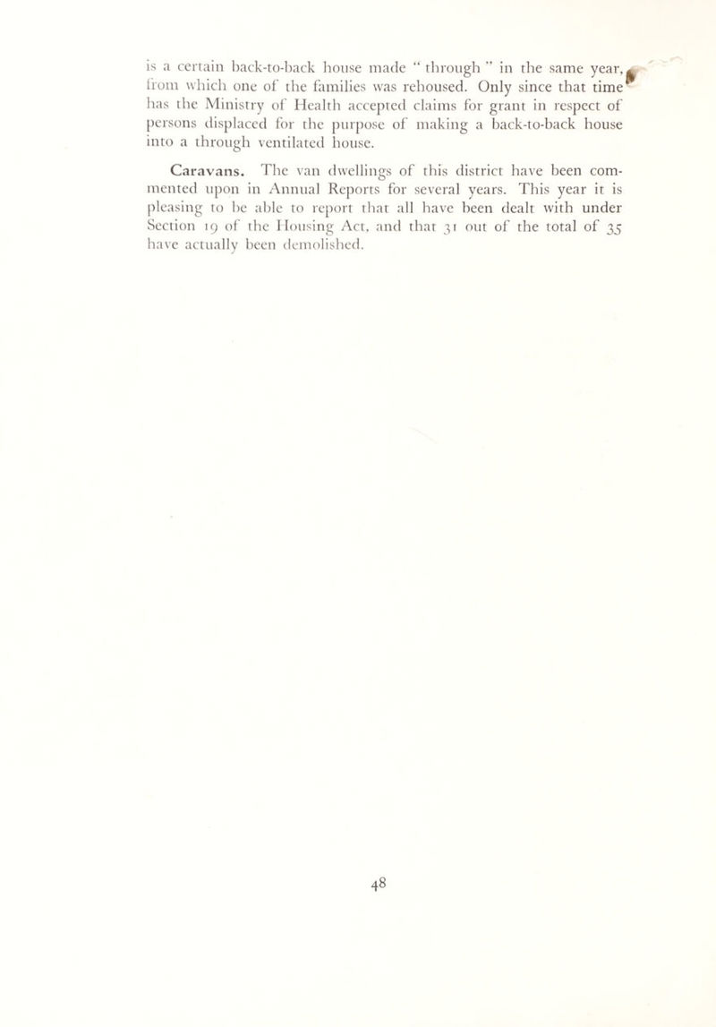 is a certain back-to-back house made “ through '* in the same year, from which one of the families was rehoused. Only since that time has the Ministry of Health accepted claims for grant in respect of persons displaced for the purpose of making a back-to-back house into a through ventilated house. Caravans. The van dwellings of this district have been com¬ mented upon in Annual Reports for several years. This year it is pleasing to he able to report that all have been dealt with under Section 19 of the Housing Act, and that 31 out of the total of 35 have actually been demolished.