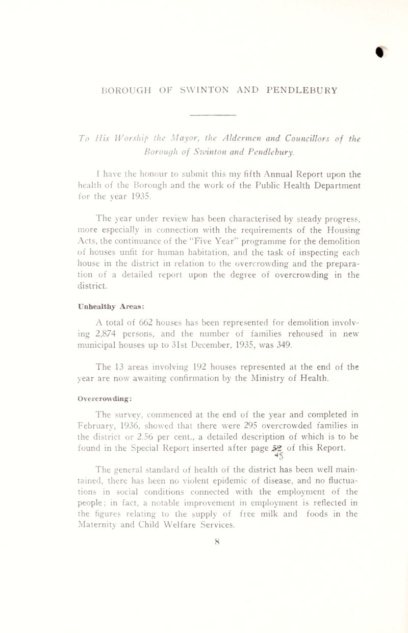 % BOROUGH OF SWINTON AND PENDLEBURY To His Worship the Mayor, the Aldermen and Councillors of the Borough of Swinton and Pendlehury. f have the honour to submit this my fifth Annual Report upon the health of the Borough and the work of the Public Health Department for the year 1935. The year under review has been characterised by steady progress, more especially in connection with the requirements of the Housing Acts, the continuance of the “Five Year’’ programme for the demolition of houses unfit for human habitation, and the task of inspecting each house in the district in relation to the overcrowding and the prepara¬ tion of a detailed report upon the degree of overcrowding in the district. Unhealthy Areas: A total of 662 houses has been represented for demolition involv¬ ing 2,874 persons, and the number of families rehoused in new municipal houses up to 31st December, 1935, was 349. The 13 areas involving 192 houses represented at the end of the year are now awaiting confirmation by the Ministry of Health. Overcrowding: The survey, commenced at the end of the year and completed in February, 1936, showed that there were 295 overcrowded families in the district or 2.56 per cent., a detailed description of which is to be found in the Special Report inserted after page 5% of this Report. 45 The general standard of health of the district has been well main¬ tained, there has been no violent epidemic of disease, and no fluctua¬ tions in social conditions connected with the employment of the people; in fact, a notable improvement in employment is reflected in the figures relating to the supply of free milk and foods in the Maternity and Child Welfare Services.