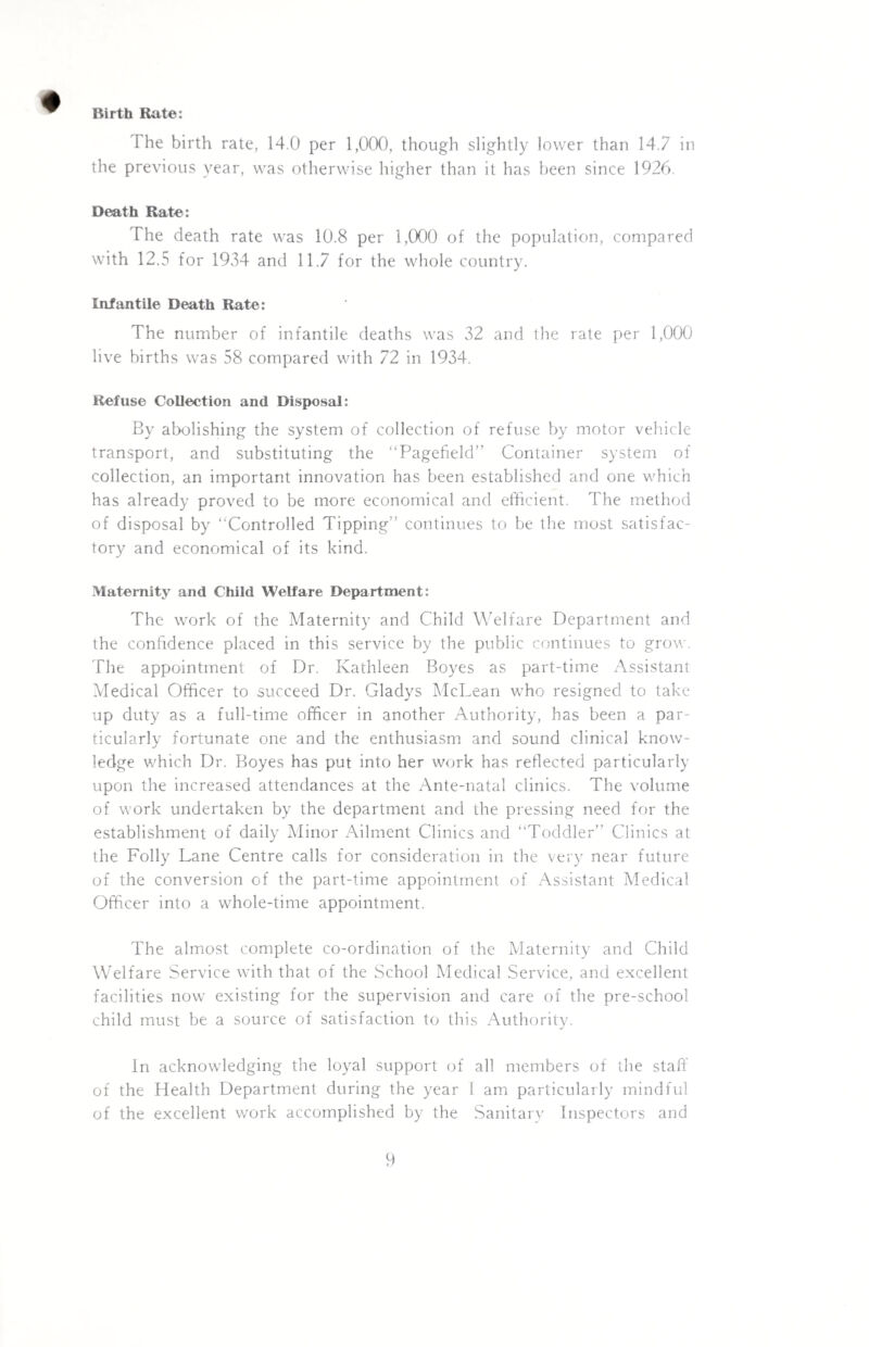 Birth Rate: The birth rate, 14.0 per 1,000, though slightly lower than 14.7 in the previous year, was otherwise higher than it has been since 1926. Death Rate: The death rate was 10.8 per 1,000 of the population, compared with 12.5 for 1934 and 11.7 for the whole country. Infantile Death Rate: The number of infantile deaths was 32 and the rate per 1,000 live births was 58 compared with 72 in 1934. Refuse Collection and Disposal: By abolishing the system of collection of refuse by motor vehicle transport, and substituting the “Pagefield” Container system of collection, an important innovation has been established and one which has already proved to be more economical and efficient. The method of disposal by “Controlled Tipping” continues to be the most satisfac¬ tory and economical of its kind. Maternity and Child Welfare Department: The work of the Maternity and Child Welfare Department and the confidence placed in this service by the public continues to grow. The appointment of Dr. Kathleen Boyes as part-time Assistant Medical Officer to succeed Dr. Gladys McLean who resigned to take up duty as a full-time officer in another Authority, has been a par¬ ticularly fortunate one and the enthusiasm and sound clinical know¬ ledge which Dr. Boyes has put into her work has reflected particularly upon the increased attendances at the Ante-natal clinics. The volume of work undertaken by the department and the pressing need for the establishment of daily Minor Ailment Clinics and “Toddler” Clinics at the Folly Lane Centre calls for consideration in the very near future of the conversion of the part-time appointment of Assistant Medical Officer into a whole-time appointment. The almost complete co-ordination of the Maternity and Child Welfare Service with that of the School Medical Service, and excellent facilities now existing for the supervision and care of the pre-school child must be a source of satisfaction to this Authority. In acknowledging the loyal support of all members of the staff of the Health Department during the year 1 am particularly mindful of the excellent work accomplished by the Sanitary Inspectors and