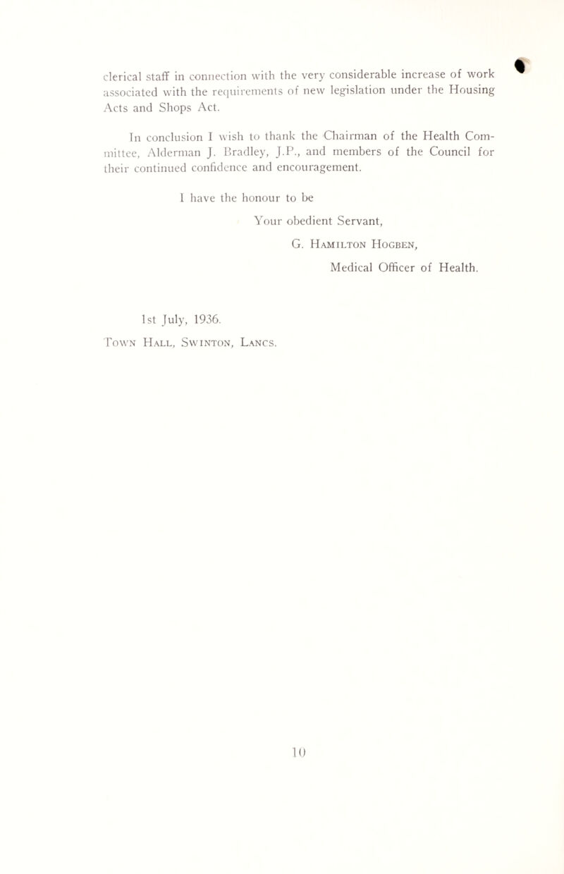 clerical staff in connection with the very considerable increase of work associated with the requirements of new legislation under the Housing Acts and Shops Act. In conclusion I wish to thank the Chairman of the Health Com¬ mittee, Alderman J. Bradley, J.P., and members of the Council for their continued confidence and encouragement. 1 have the honour to be Your obedient Servant, G. Hamilton Hogben, Medical Officer of Health. 1st July, 1936. Town Hall, Svvinton, Lancs.