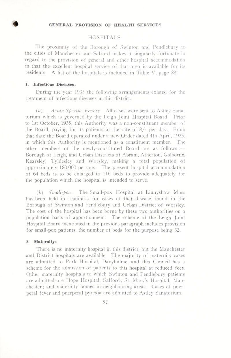 ♦ GENERAL PROVISION OF HEALTH SERVICES HOSPITALS. The proximity of the Borough of Swinton and Pendlebury to the cities of Manchester and Salford makes it singularly fortunate in regard to the provision of general and other hospital accommodation in that the excellent hospital service of that area is available for its residents. A list of the hospitals is included in Table V, page 28. 1. Infectious Diseases: During the year 1935 the following arrangements existed for the treatment of infectious diseases in this district. (a) Acute Specific Fevers. All cases were sent to Astley Sana¬ torium which is governed by the Leigh joint Hospital Board. Prior to 1st October, 1935, this Authority was a non-constituent member of the Board, paying for its patients at the rate of 8/- per day. From that date the Board operated under a new Order dated 4th April, 1935, in which this Authority is mentioned as a constituent member. The other members of the newly-constituted Board are as follows Borough of Leigh, and Urban Districts of Abram, Atherton, Golborne, Kearsley, Tyldesley and Worsley, making a total population of approximately 180,000 persons. The present hospital accommodation of 64 beds is to be enlarged to 116 beds to provide adequately for the population which the hospital is intended to serve. (b) Small-pox. The Small-pox Hospital at Linnyshaw Moss has been held in readiness for cases of that disease found in the Borough of Swinton and Pendlebury and Urban District of Worsley. The cost of the hospital has been borne by these two authorities on a population basis of apportionment. The scheme of the Leigh Joint Hospital Board mentioned in the previous paragraph includes provision for small-pox patients, the number of beds for the purpose being 32. 2. Maternity: There is no maternity hospital in this district, but the Manchester and District hospitals are available. The majority of maternity cases are admitted to Park Hospital, Davyhulme, and this Council has a scheme for the admission of patients to this hospital at reduced fees. Other maternity hospitals to which Swinton and Pendlebury patients are admitted are Hope Hospital, Salford; St. Mary’s Hospital, Man¬ chester; and maternity homes in neighbouring areas. Cases of puer¬ peral fever and puerperal pyrexia are admitted to Astley Sanatorium.