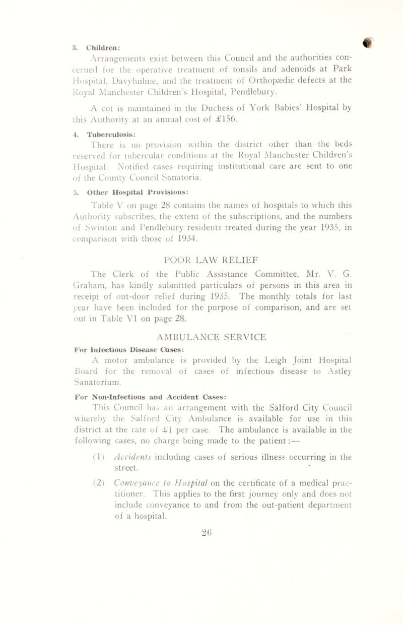 Arrangements exist between this Council and the authorities con¬ cerned for the operative treatment of tonsils and adenoids at Park Hospital, Davyhulme, and the treatment of Orthopaedic defects at the Royal Manchester Children’s Hospital, Pendlebury. A cot is maintained in the Duchess of York Babies’ Hospital by ihis Authority at an annual cost of £156. 4. Tuberculosis: There is no provision within the district other than the beds reserved for tubercular conditions at the Royal Manchester Children’s Hospital. Notified cases requiring institutional care are sent to one of the County Council Sanatoria. 5. Other Hospital Provisions: Table V on page 28 contains the names of hospitals to which this Authority subscribes, the extent of the subscriptions, and the numbers of Swinton and Pendlebury residents treated during the year 1935, in comparison with those of 1934. POOR LAW RELIEF The Clerk of the Public Assistance Committee, Mr. V. G. Graham, has kindly submitted particulars of persons in this area in receipt of out-door relief during 1935. The monthly totals for last year have been included for the purpose of comparison, and are set out in Table VI on page 28. AMBULANCE SERVICE For Infectious Disease Oases: A motor ambulance is provided by the Leigh Joint Hospital Board for the removal of cases of infectious disease to Astley Sanatorium. For Non-Infectious and Accident Cases: This Council has an arrangement with the Salford City Council whereby the Salford City Ambulance is available for use in this district at the rate of £1 per case. The ambulance is available in the following cases, no charge being made to the patient :— (1) Accidents including cases of serious illness occurring in the street. (2) Conveyance to Hospital on the certificate of a medical prac¬ titioner. This applies to the first journey only and does not include conveyance to and from the out-patient department of a hospital.