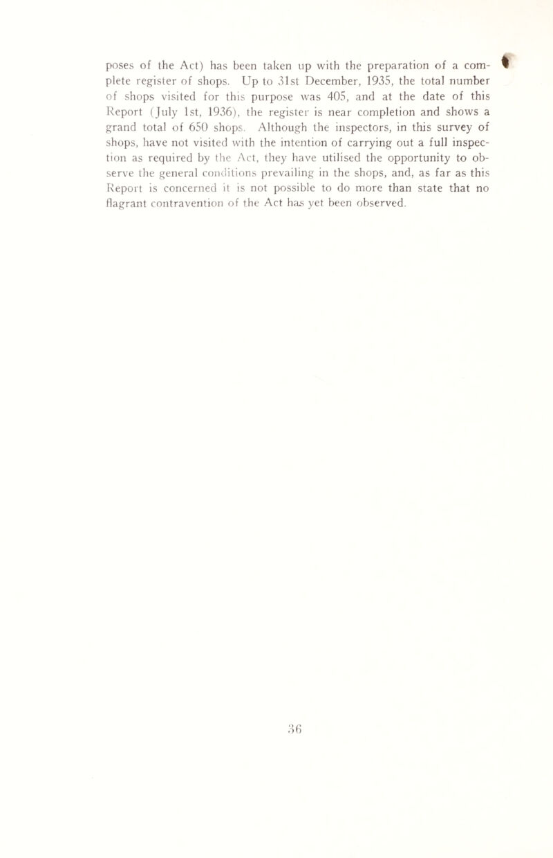 poses of the Act) has been taken up with the preparation of a com¬ plete register of shops. Up to 31st December, 1935, the total number of shops visited for this purpose was 405, and at the date of this Report (July 1st, 1936), the register is near completion and shows a grand total of 650 shops. Although the inspectors, in this survey of shops, have not visited with the intention of carrying out a full inspec¬ tion as required by the Act, they have utilised the opportunity to ob¬ serve the general conditions prevailing in the shops, and, as far as this Report is concerned it is not possible to do more than state that no flagrant contravention of the Act has yet been observed.