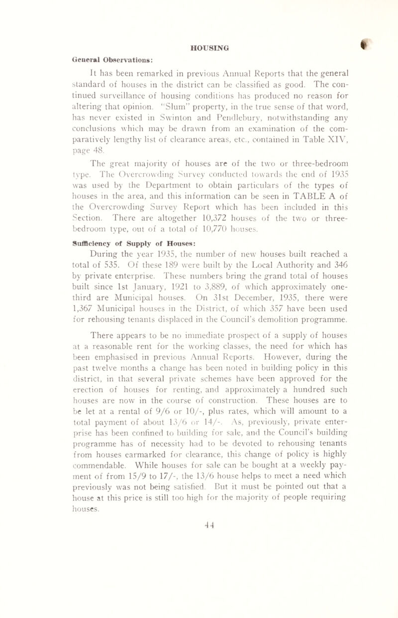 General Observations: It has been remarked in previous Annual Reports that the general standard of houses in the district can be classified as good. The con¬ tinued surveillance of housing conditions has produced no reason for altering that opinion. “Slum” property, in the true sense of that word, has never existed in Swinton and Pendlebury, notwithstanding any conclusions which may be drawn from an examination of the com¬ paratively lengthy list of clearance areas, etc., contained in Table XIV, page 48. The great majority of houses are of the two or three-bedroom tvpe. The Overcrowding Survey conducted towards the end of 1935 was used by the Department to obtain particulars of the types of houses in the area, and this information can be seen in TABLE A of the Overcrowding Survey Report which has been included in this Section. There are altogether 10,372 houses of the two or three- bedroom type, out of a total of 10,770 houses. Sufficiency of Supply of Houses: During the year 1935, the number of new houses built reached a total of 535. Of these 189 were built by the Local Authority and 346 by private enterprise. These numbers bring the grand total of houses built since 1st January, 1921 to 3,889, of which approximately one- third are Municipal houses. On 31st December, 1935, there were 1,367 Municipal houses in the District, of which 357 have been used for rehousing tenants displaced in the Council’s demolition programme. There appears to be no immediate prospect of a supply of houses at a reasonable rent for the working classes, the need for which has been emphasised in previous Annual Reports. However, during the past twelve months a change has been noted in building policy in this district, in that several private schemes have been approved for the erection of houses for renting, and approximately a hundred such houses are now in the course of construction. These houses are to be let at a rental of 9/6 or 10/-, plus rates, which will amount to a total payment of about 13/6 or 14/-. As, previously, private enter¬ prise has been confined to building for sale, and the Council’s building programme has of necessity had to be devoted to rehousing tenants from houses earmarked for clearance, this change of policy is highly commendable. While houses for sale can be bought at a weekly pay¬ ment of from 15/9 to 17/-, the 13/6 house helps to meet a need which previously was not being satisfied. But it must be pointed out that a house at this price is still too high for the majority of people requiring houses. *14