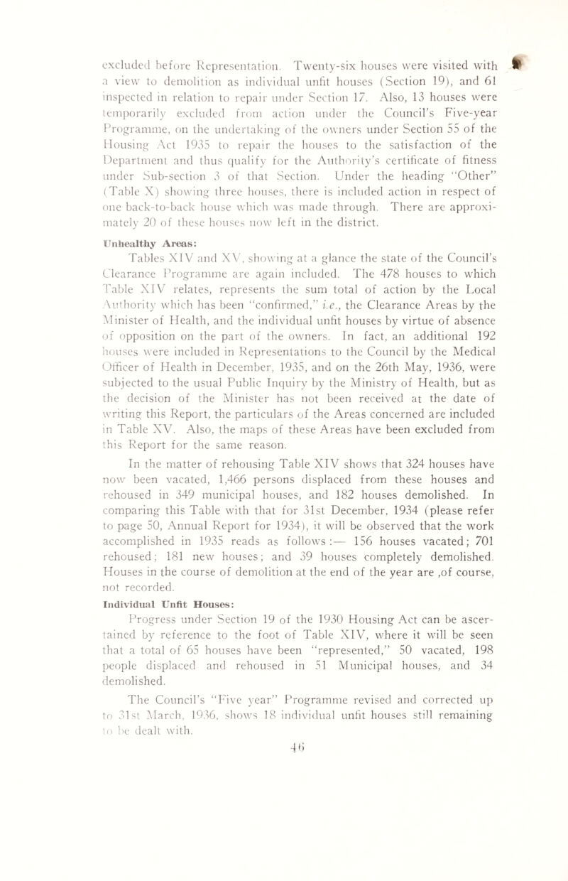 excluded before Representation. Twenty-six houses were visited with P a view to demolition as individual unfit houses (Section 19), and 61 inspected in relation to repair under Section 17. Also, 13 houses were temporarily excluded from action under the Council's Five-year Programme, on the undertaking of the owners under Section 55 of the Housing Act 1935 to repair the houses to the satisfaction of the Department and thus qualify for the Authority’s certificate of fitness under Sub-section 3 of that Section. Under the heading Other” (Table X) showing three houses, there is included action in respect of one back-to-back house which was made through. There are approxi¬ mately 20 of these houses now left in the district. Unhealthy Areas: Tables XIV and XV, showing at a glance the state of the Council’s Clearance Programme are again included. The 478 houses to which Table XIV relates, represents the sum total of action by the Local \uthority which has been “confirmed,” i.e., the Clearance Areas by the Minister of Health, and the individual unfit houses by virtue of absence of opposition on the part of the owners, in fact, an additional 192 houses were included in Representations to the Council by the Medical Officer of Health in December, 1935, and on the 26th May, 1936, were subjected to the usual Public Inquiry by the Ministry of Health, but as the decision of the Minister has not been received at the date of writing this Report, the particulars of the Areas concerned are included in Table XV. Also, the maps of these Areas have been excluded from this Report for the same reason. In the matter of rehousing Table XIV shows that 324 houses have now been vacated, 1,466 persons displaced from these houses and rehoused in 349 municipal houses, and 182 houses demolished. In comparing this Table with that for 31st December, 1934 (please refer to page 50, Annual Report for 1934), it will be observed that the work accomplished in 1935 reads as follows:— 156 houses vacated; 701 rehoused; 181 new houses; and 39 houses completely demolished. Houses in the course of demolition at the end of the year are ,of course, not recorded. Individual Unfit Houses: Progress under Section 19 of the 1930 Housing Act can be ascer¬ tained by reference to the foot of Table XIV, where it will be seen that a total of 65 houses have been “represented,” 50 vacated, 198 people displaced and rehoused in 51 Municipal houses, and 34 demolished. The Council’s “Five year” Programme revised and corrected up to 31st March, 1936, shows 18 individual unfit houses still remaining to be dealt with.