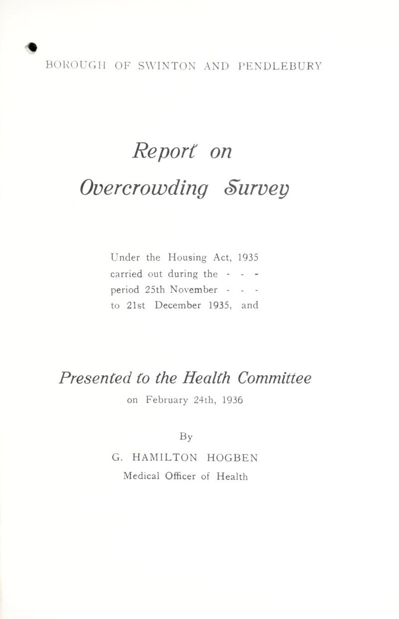 BOROUGH OF SWINTON AND PENDLEBURY Report on Overcrowding Survey Under the Housing Act, 1935 carried out during the - - - period 25th November - to 21st December 1935, and Presented to the Health Committee on February 24th, 1936 By G. HAMILTON HOGBEN Medical Officer of Health