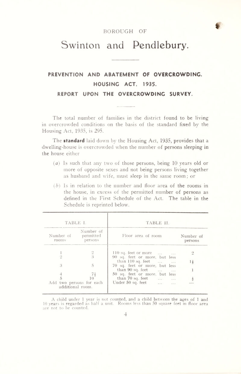 I BOROUGH OF Swinton and Pendlebury. PREVENTION AND ABATEMENT OF OVERCROWDINC. HOUSING ACT, 1935. REPORT UPON THE OVERCROWDINC SURVEY. The total number of families in the district found to be living in overcrowded conditions on the basis of the standard fixed by the Housing Act, 1935, is 295. The standard laid down by the Housing Act, 1935, provides that a dwelling-house is overcrowded when the number of persons sleeping in the house either (a) Is such that any two of those persons, being 10 years old or more of opposite sexes and not being persons living together as husband and wife, must sleep in the same room ; or (b) Is in relation to the number and floor area of the rooms in the house, in excess of the permitted number of persons as defined in the First Schedule of the Act. The table in the Schedule is reprinted below. TABLE I. TABLE II. Number of rooms Number of permitted persons Floor area of room 4 5 1\ 10 Add two persons for each additional room. 110 sq. feet or more 90 sq. feet or more, but less than 110 sq. feet 70 sq. feet or more, but less than 90 sq. feet 50 sq. feet or more, but less than 70 sq. feet Under 50 sq. feet Number of persons U 1 4 A child under 1 year is not counted, and a child between the ages of 1 and 10 years is regarded as half a unit. Rooms less than 50 square feet in floor area are not to be counted.