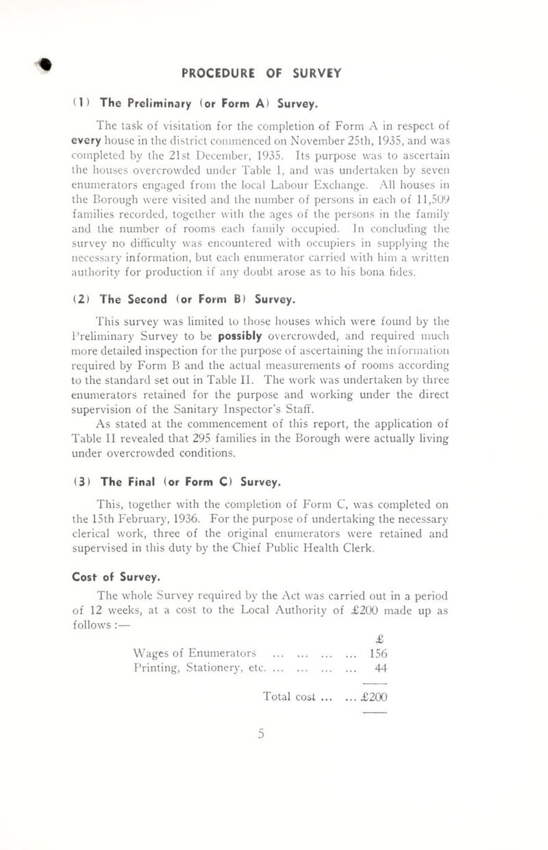 PROCEDURE OF SURVEY (1) The Preliminary (or Form A) Survey. The task of visitation for the completion of Form A in respect of every house in the district commenced on November 25th, 1935, and was completed by the 21st December, 1935. Its purpose was to ascertain the houses overcrowded under Table I, and was undertaken by seven enumerators engaged from the local Labour Exchange. All houses in the Borough were visited and the number of persons in each of 11,509 families recorded, together with the ages of the persons in the family and the number of rooms each family occupied. In concluding the survey no difficulty was encountered with occupiers in supplying the necessary information, but each enumerator carried with him a written authority for production if any doubt arose as to his bona fides. (2) The Second (or Form B) Survey. This survey was limited to those houses which were found by the Preliminary Survey to be possibly overcrowded, and required much more detailed inspection for the purpose of ascertaining the information required by Form B and the actual measurements of rooms according to the standard set out in Table II. The work was undertaken by three enumerators retained for the purpose and working under the direct supervision of the Sanitary Inspector’s Staff. As stated at the commencement of this report, the application of Table II revealed that 295 families in the Borough were actually living under overcrowded conditions. (3) The Final (or Form C) Survey. This, together with the completion of Form C, was completed on the 15th February, 1936. For the purpose of undertaking the necessary clerical work, three of the original enumerators were retained and supervised in this duty by the Chief Public Health Clerk. Cost of Survey. The whole Survey required by the Act was carried out in a period of 12 weeks, at a cost to the Local Authority of £200 made up as follows :— Wages of Enumerators Printing, Stationery, etc. ... £ 156 44 Total cost £200