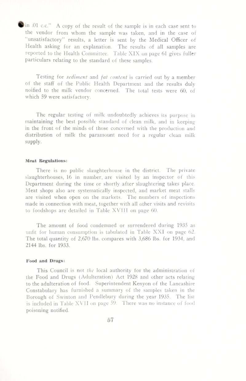 in .01 c.c.” A copy of the result of the sample is in each case sent to the vendor from whom the sample was taken, and in the case of ‘‘unsatisfactory’’ results, a letter is sent by the Medical Officer of Health asking for an explanation. The results of all samples are reported to the Health Committee. Table XIX on page 61 gives fuller particulars relating to the standard of these samples. Testing for sediment and fat content is carried out by a member of the staff of the Public Health Department and the results duly noified to the milk vendor concerned. The total tests were 60, of which 59 were satisfactory. The regular testing of milk undoubtedly achieves its purpose in maintaining the best possible standard of clean milk, and in keeping in the front of the minds of those concerned with the production and distribution of milk the paramount need for a regular clean milk supply. Meat Regulations: There is no public slaughterhouse in the district. The private slaughterhouses, 16 in number, are visited by an inspector of this Department during the time or shortly after slaughtering takes place. Meat shops also are systematically inspected, and market meat stalls are visited when open on the markets. The numbers of inspections made in connection with meat, together with all other visits and revisits to foodshops are detailed in Table XVIII on page 60. The amount of food condemned or surrendered during 1935 as unfit for human consumption is tabulated in Table XXI on page 62. The total quantity of 2,670 lbs. compares with 3,686 lbs. for 1934, and 2144 lbs. for 1933. Food and Drugs: This Council is not the local authority for the administration of the Food and Drugs (Adulteration) Act 1928 and other acts relating to the adulteration of food. Superintendent Kenyon of the Lancashire Constabulary has furnished a summary of the samples taken in the Borough of Swinton and Pendlebury during the year 1935. The list is included in Table XVII on page 59. There was no instance of food poisoning notified. 67