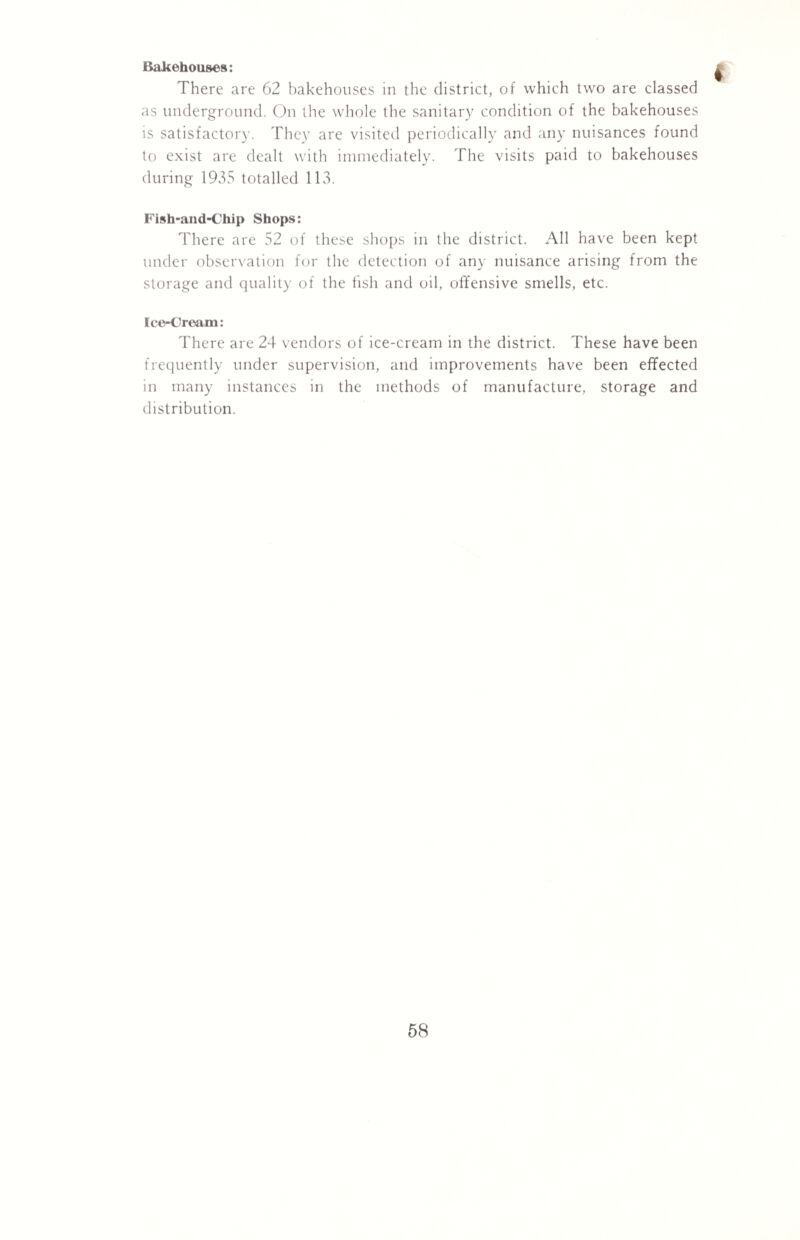 Bakehouses: There are 62 bakehouses in the district, of which two are classed as underground. On the whole the sanitary condition of the bakehouses is satisfactory. They are visited periodically and any nuisances found to exist are dealt with immediately. The visits paid to bakehouses during 1935 totalled 113. Fish-and-Chip Shops: There are 52 of these shops in the district. All have been kept under observation for the detection of any nuisance arising from the storage and quality of the fish and oil, offensive smells, etc. Ice-Cream: There are 24 vendors of ice-cream in the district. These have been frequently under supervision, and improvements have been effected in many instances in the methods of manufacture, storage and distribution.