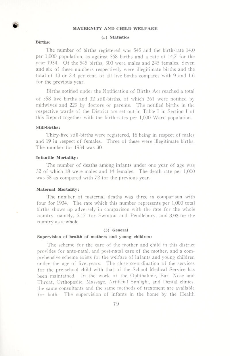 (a) Statistics Births: The number of births registered was 545 and the birth-rate 14.0 per 1,000 population, as against 568 births and a rate of 14.7 for the year 1934. Of the 545 births, 300 were males and 245 females. Seven and six of these numbers respectively were illegitimate births and the total of 13 or 2.4 per cent, of all live births compares with 9 and 1.6 for the previous year. Births notified under the Notification of Births Act reached a total of 558 live births and 32 still-births, of which 361 were notified by midwives and 229 by doctors or parents. The notified births in the respective wards of the District are set out in Table I in Section I of this Report together with the birth-rates per 1,000 Ward population. Still-births: Thiry-five still-births were registered, 16 being in respect of males and 19 in respect of females. Three of these were illegitimate births. The number for 1934 was 30. Infantile Mortality: The number of deaths among infants under one year of age was 32 of which 18 were males and 14 females. The death rate per 1,000 was 58 as compared with 72 for the previous year. Maternal Mortality: The number of maternal deaths was three in comparison with four for 1934. The rate which this number represents per 1,000 total births shows up adversely in comparison with the rate for the whole country, namely, 5.17 for Swinton and Pendlebury, and 3.93 for the country as a whole. (b) General Supervision of health of mothers and young children: The scheme for the care of the mother and child in this district provides for ante-natal, and post-natal care of the mother, and a com¬ prehensive scheme exists for the welfare of infants and young children under the age of five years. The close co-ordination of the services for the pre-school child with that of the School Medical Service has been maintained. In the work of the Ophthalmic, Ear, Nose and Throat, Orthopaedic, Massage, Artificial Sunlight, and Dental clinics, the same consultants and the same methods of treatment are available for both. The supervision of infants in the home by the Health