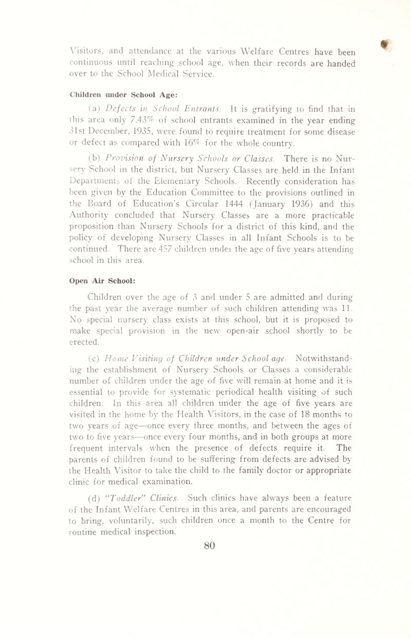 Visitors, and attendance at the various Welfare Centres have been continuous until reaching school age, when their records are handed over to the School Medical Service. Children under School Age: (a) Defects in School Entrants. It is gratifying to find that in this area only 7.43% of school entrants examined in the year ending 31st December, 1935, were found to require treatment for some disease or defect as compared with 16% for the whole country. (b) Provision of Nursery Schools or Classes. There is no Nur¬ sery School in the district, but Nursery Classes are held in the Infant Departments of the Elementary Schools. Recently consideration has been given by the Education Committee to the provisions outlined in the Board of Education’s Circular 1444 (January 1936) and this Authority concluded that Nursery Classes are a more practicable proposition than Nursery Schools for a district of this kind, and the policy of developing Nursery Classes in all Infant Schools is to be continued. There are 457 children undei the age of five years attending school in this area. Open Air School: Children over the age of 3 and under 5 are admitted and during the past year the average number of such children attending was 11 No special nursery class exists at this school, but it is proposed to make special provision in the new open-air school shortly to be erected. (c) Home Visiting of Children under School age. Notwithstand¬ ing the establishment of Nursery Schools or Classes a considerable number of children under the age of five will remain at home and it is essential to provide for systematic periodical health visiting of such children. In this area all children under the age of five years are visited in the home by the Health Visitors, in the case of 18 months to two years of age—once every three months, and between the ages of two to five years—once every four months, and in both groups at more frequent intervals when the presence of defects require it. The parents of children found to be suffering from defects are advised by the Health Visitor to take the child to the family doctor or appropriate clinic for medical examination. (d) “Toddler,> Clinics■ Such clinics have always been a feature of the Infant Welfare Centres in this area, and parents are encouraged to bring, voluntarily, such children once a month to the Centre for routine medical inspection.