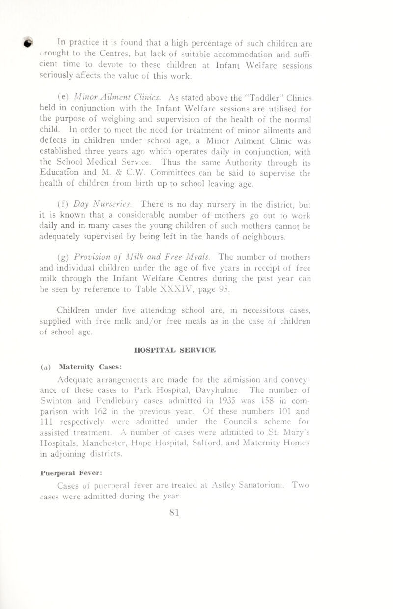practice it is found that a high percentage of such children are wrought to the Centres, but lack of suitable accommodation and suffi¬ cient time to devote to these children at Infant Welfare sessions seriously affects the value of this work. ( e) Minor Ailment Clinics. As stated above the “Toddler” Clinics held in conjunction with the Infant Welfare sessions are utilised for the purpose of weighing and supervision of the health of the normal child. In order to meet the need for treatment of minor ailments and defects in children under school age, a Minor Ailment Clinic was established three years ago which operates daily in conjunction, with the School Medical Service. Thus the same Authority through its Education and M. & C.W. Committees can be said to supervise the health of children from birth up to school leaving age. (f) Day Nurseries. There is no day nursery in the district, but it is known that a considerable number of mothers go out to work daily and in many cases the young children of such mothers cannot be adequately supervised by being left in the hands of neighbours. (g) Provision of Milk and Free Meals. The number of mothers and individual children under the age of five years in receipt of free milk through the Infant Welfare Centres during the past year can be seen by reference to Table XXXIV, page 95. Children under five attending school are, in necessitous cases, supplied with free milk and/or free meals as in the case of children of school age. HOSPITAL SERVICE (a) Maternity Cases: Adequate arrangements are made for the admission and convey¬ ance of these cases to Park Hospital, Davyhulme. The number of Swinton and Pendlebury cases admitted in 1935 was 158 in com¬ parison with 162 in the previous year. Of these numbers 101 and 111 respectively were admitted under the Council’s scheme for assisted treatment. A number of cases were admitted to St. Mary’s Hospitals, Manchester, Hope Hospital, Salford, and Maternity Homes in adjoining districts. Puerperal Fever: Cases of puerperal fever are treated at Astley Sanatorium. Two cases were admitted during the year.