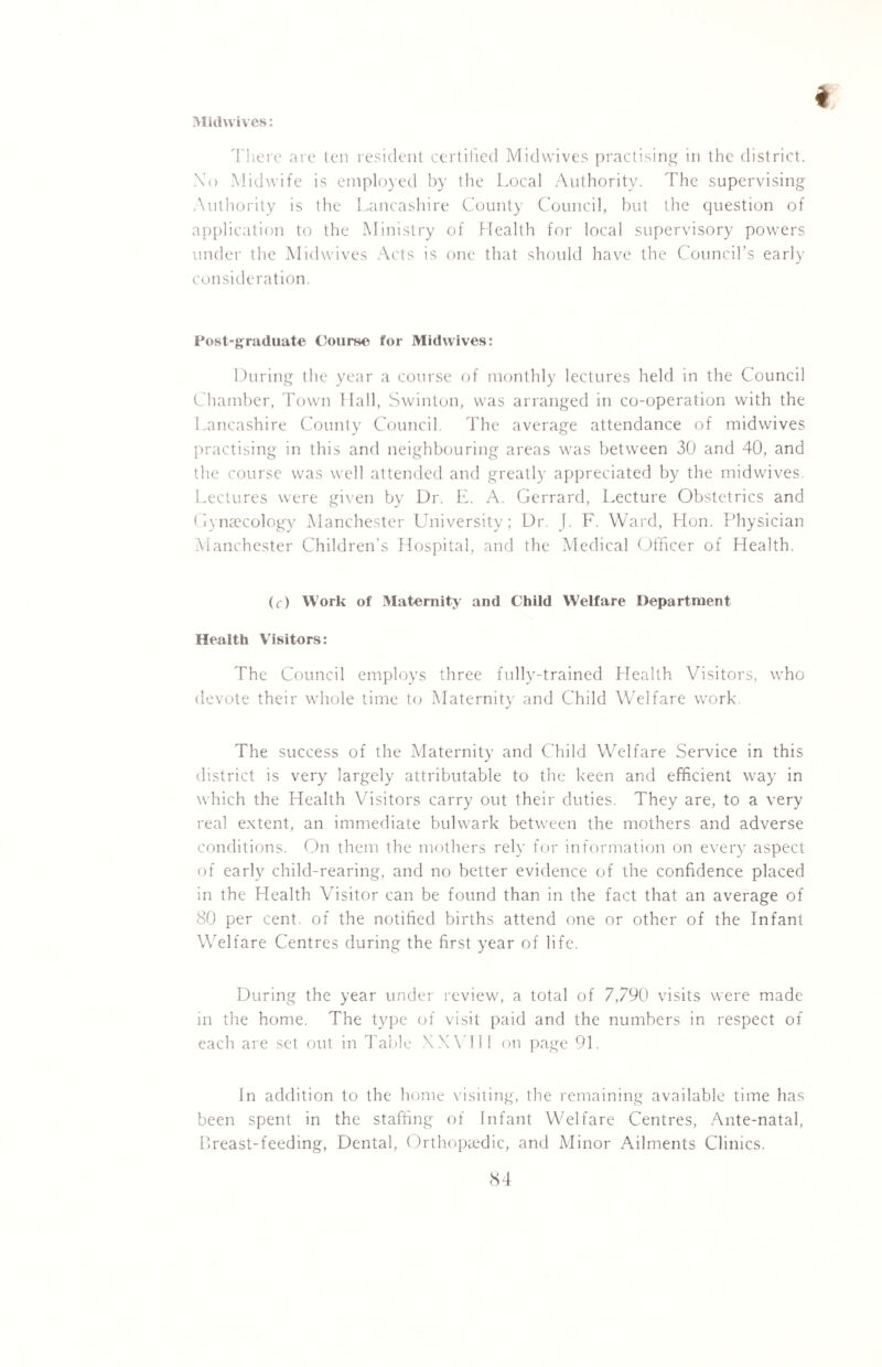Midwives: There are ten resident certified Midwives practising in the district. No Midwife is employed by the Local Authority. The supervising Authority is the Lancashire County Council, but the question of application to the Ministry of Health for local supervisory powers under the Midwives Acts is one that should have the Council’s early consideration. Post-graduate Course for Midwives: During the year a course of monthly lectures held in the Council Chamber, Town Hall, Swinton, was arranged in co-operation with the Lancashire County Council. The average attendance of midwives practising in this and neighbouring areas was between 30 and 40, and the course was well attended and greatly appreciated by the midwives. Lectures were given by Dr. E. A. Gerrard, Lecture Obstetrics and Gynaecology Manchester University; Dr. J. F. Ward, Hon. Physician Manchester Children’s Hospital, and the Medical Officer of Health. (c) Work of Maternity and Child Welfare Department Health Visitors: The Council employs three fully-trained Health Visitors, who devote their whole time to Maternity and Child Welfare work. The success of the Maternity and Child Welfare Service in this district is very largely attributable to the keen and efficient way in which the Health Visitors carry out their duties. They are, to a very real extent, an immediate bulwark between the mothers and adverse conditions. On them the mothers rely for information on every aspect of early child-rearing, and no better evidence of the confidence placed in the Health Visitor can be found than in the fact that an average of 80 per cent, of the notified births attend one or other of the Infant Welfare Centres during the first year of life. During the year under review, a total of 7,790 visits were made in the home. The type of visit paid and the numbers in respect of each are set out in Table XXV111 on page 91. In addition to the home visiting, the remaining available time has been spent in the staffing of Infant Welfare Centres, Ante-natal, Breast-feeding, Dental, Orthopaedic, and Minor Ailments Clinics.
