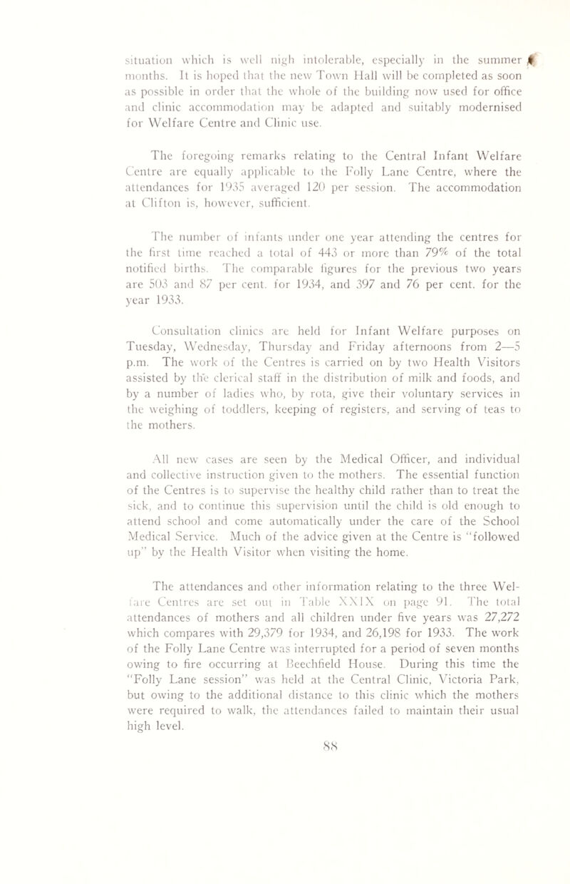 situation which is well nigh intolerable, especially in the summer £ months. It is hoped that the new Town Hall will be completed as soon as possible in order that the whole of the building now used for office and clinic accommodation may be adapted and suitably modernised for Welfare Centre and Clinic use. The foregoing remarks relating to the Central Infant Welfare Centre are equally applicable to the Folly Lane Centre, where the attendances for 1935 averaged 120 per session. The accommodation at Clifton is, however, sufficient. The number of infants under one year attending the centres for the first time reached a total of 443 or more than 79% of the total notified births. The comparable figures for the previous two years are 503 and 87 per cent, for 1934, and 397 and 76 per cent, for the year 1933. Consultation clinics are held for Infant Welfare purposes on Tuesday, Wednesday, Thursday and Friday afternoons from 2—5 p.m. The work of the Centres is carried on by two Health Visitors assisted by the clerical staff in the distribution of milk and foods, and by a number of ladies who, by rota, give their voluntary services in the weighing of toddlers, keeping of registers, and serving of teas to the mothers. All new cases are seen by the Medical Officer, and individual and collective instruction given to the mothers. The essential function of the Centres is to supervise the healthy child rather than to treat the sick, and to continue this supervision until the child is old enough to attend school and come automatically under the care of the School Medical Service. Much of the advice given at the Centre is “followed up by the Health Visitor when visiting the home. The attendances and other information relating to the three Wel¬ fare Centres are set out in Table XXIX on page 91. The total attendances of mothers and all children under five years was 27,272 which compares with 29,379 for 1934, and 26,198 for 1933. The work of the Folly Lane Centre was interrupted for a period of seven months owing to fire occurring at Beechfield House. During this time the “Folly Lane session was held at the Central Clinic, Victoria Park, but owing to the additional distance to this clinic which the mothers were required to walk, the attendances failed to maintain their usual high level.