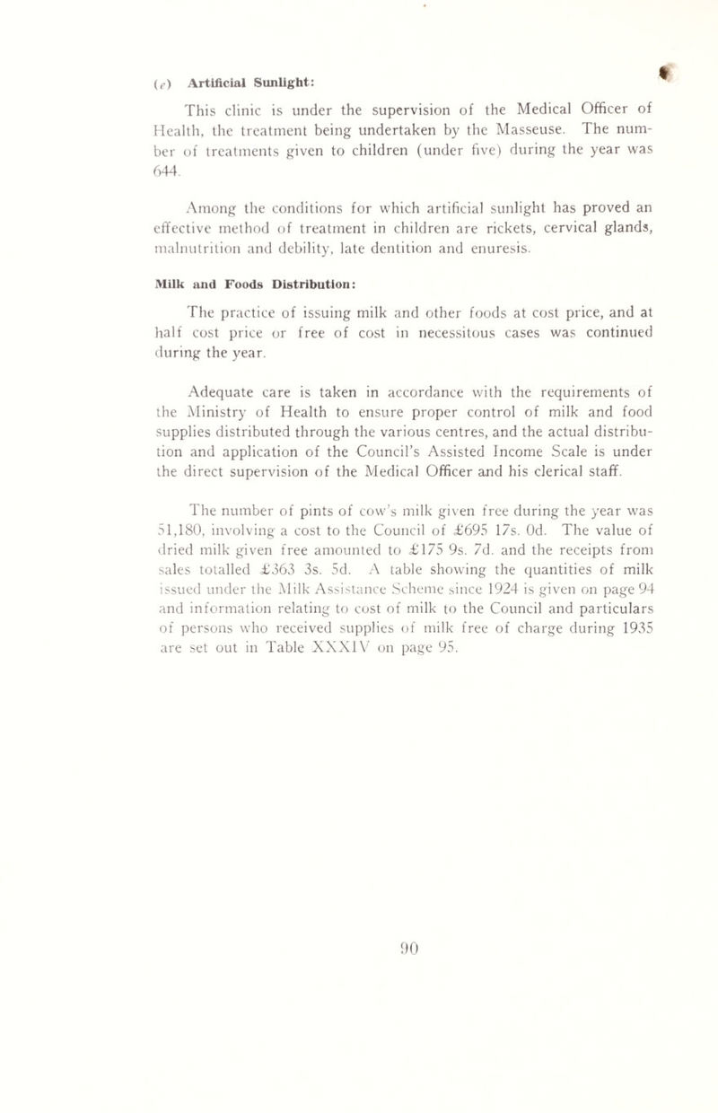 (f) Artificial Sunlight: This clinic is tinder the supervision of the Medical Officer of Health, the treatment being undertaken by the Masseuse. The num¬ ber of treatments given to children (under five) during the year was 644. Among the conditions for which artificial sunlight has proved an effective method of treatment in children are rickets, cervical glands, malnutrition and debility, late dentition and enuresis. Milk and Foods Distribution: The practice of issuing milk and other foods at cost price, and at half cost price or free of cost in necessitous cases was continued during the year. Adequate care is taken in accordance with the requirements of the Ministry of Health to ensure proper control of milk and food supplies distributed through the various centres, and the actual distribu¬ tion and application of the Council’s Assisted Income Scale is under the direct supervision of the Medical Officer and his clerical staff. The number of pints of cow’s milk given free during the year was 51,180, involving a cost to the Council of £695 17s. Od. The value of dried milk given free amounted to £175 9s. 7d. and the receipts from sales totalled £363 3s. 5d. A table showing the quantities of milk issued under the Milk Assistance Scheme since 1924 is given on page 94 and information relating to cost of milk to the Council and particulars of persons who received supplies of milk free of charge during 1935 are set out in Table XXXIV on page 95.