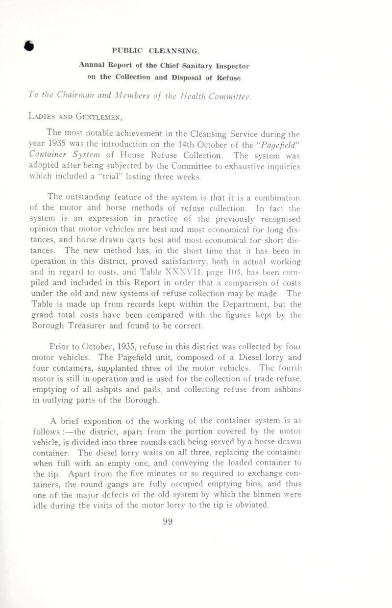 Annual Report of the Chief Sanitary Inspector on the Collection and Disposal of Refuse To the Chairman and Members of the Health Committee. Ladies and Gentlemen, The most notable achievement in the Cleansing Service during the year 1935 was the introduction on the 14th October of the “Pagefield” Container System of House Refuse Collection. The system was adopted after being subjected by the Committee to exhaustive inquiries which included a “trial” lasting three weeks. The outstanding feature of the system is that it is a combination of the motor and horse methods of refuse collection. Tn fact the system is an expression in practice of the previously recognised opinion that motor vehicles are best and most economical for long dis¬ tances, and horse-drawn carts best and most economical for short dis¬ tances. The new method has, in the short time that it has been in operation in this district, proved satisfactory, both in actual working and in regard to costs, and Table XXXVII, page 103, has been com¬ piled and included in this Report in order that a comparison of costs under the old and new systems of refuse collection may be made. The Table is made up from records kept within the Department, but the grand total costs have been compared with the figures kept by the Borough Treasurer and found to be correct. Prior to October, 1935, refuse in this district was collected by four motor vehicles. The Pagefield unit, composed of a Diesel lorry and four containers, supplanted three of the motor vehicles. The fourth motor is still in operation and is used for the collection of trade refuse, emptying of all ashpits and pails, and collecting refuse from ashbins in outlying parts of the Borough. A brief exposition of the working of the container system is as follows :—the district, apart from the portion covered by the motor vehicle, is divided into three rounds each being served by a horse-drawn container. The diesel lorry waits on all three, replacing the container when full with an empty one, and conveying the loaded container to the tip. Apart from the five minutes or so required to exchange con¬ tainers, the round gangs are fully occupied emptying bins, and thus one of the major defects of the old system by which the binmen were idle during the visits of the motor lorry to the tip is obviated.