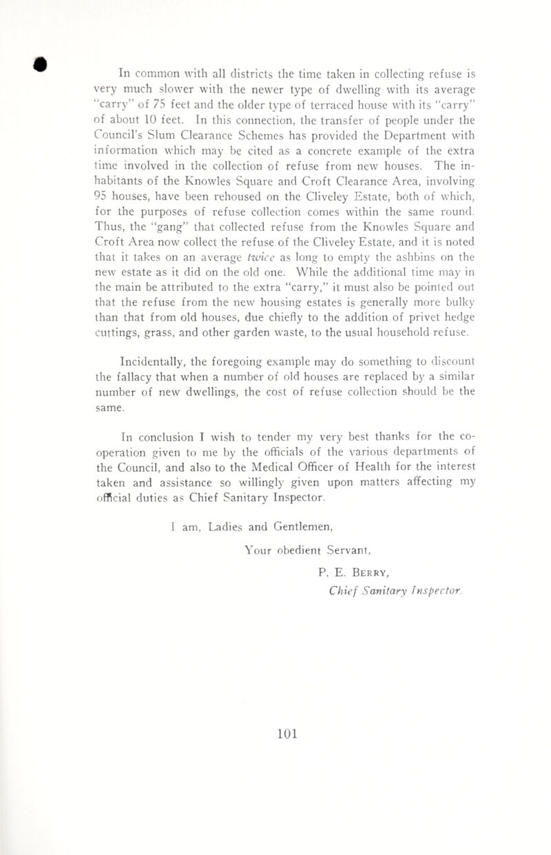 In common with all districts the time taken in collecting refuse is very much slower with the newer type of dwelling with its average “carry” of 75 feet and the older type of terraced house with its “carry” of about 10 feet. In this connection, the transfer of people under the Council’s Slum Clearance Schemes has provided the Department with information which may be cited as a concrete example of the extra time involved in the collection of refuse from new houses. The in¬ habitants of the Knowles Square and Croft Clearance Area, involving 95 houses, have been rehoused on the Cliveley Estate, both of which, for the purposes of refuse collection comes within the same round. Thus, the “gang” that collected refuse from the Knowles Square and Croft Area now collect the refuse of the Cliveley Estate, and it is noted that it takes on an average twice as long to empty the ashbins on the new estate as it did on the old one. While the additional time may in the main be attributed to the extra “carry,” it must also be pointed out that the refuse from the new housing estates is generally more bulky than that from old houses, due chiefly to the addition of privet hedge cuttings, grass, and other garden waste, to the usual household refuse. Incidentally, the foregoing example may do something to discount the fallacy that when a number of old houses are replaced by a similar number of new dwellings, the cost of refuse collection should be the same. In conclusion I wish to tender my very best thanks for the co¬ operation given to me by the officials of the various departments of the Council, and also to the Medical Officer of Health for the interest taken and assistance so willingly given upon matters affecting my official duties as Chief Sanitary Inspector. I am. Ladies and Gentlemen, Your obedient Servant, P. E. Berry, Chief Sanitary Inspector.