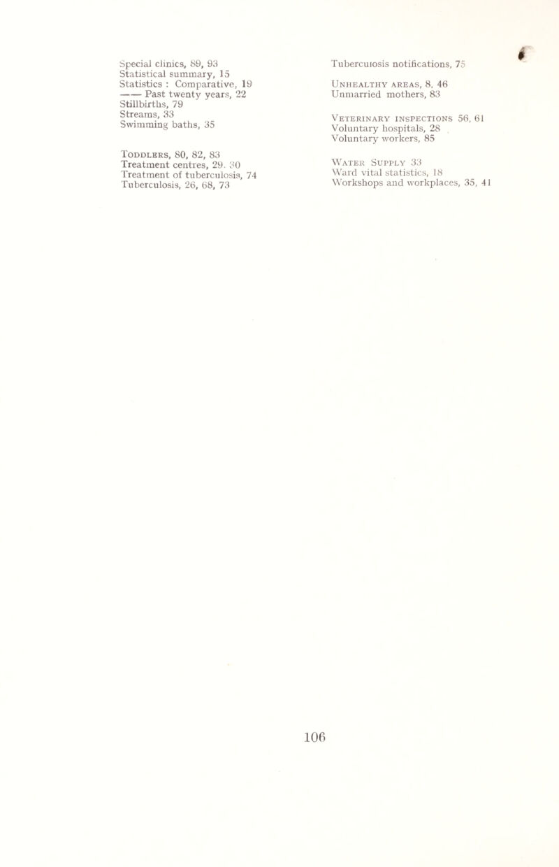 Special clinics, 89, 93 Statistical summary, 15 Statistics : Comparative, 19 -Past twenty years, 22 Stillbirths, 79 Streams, 33 Swimming baths, 35 Toddlers, 80, 82, 83 Treatment centres, 29. 30 Treatment of tuberculosis, 74 Tuberculosis, 26, 68, 73 Tuberculosis notifications, 75 Unhealthy areas, 8, 46 Unmarried mothers, 83 Veterinary inspections 56, 61 Voluntary hospitals, 28 Voluntary workers, 85 Water Supply 33 Ward vital statistics, 18 Workshops and workplaces, 35, 41