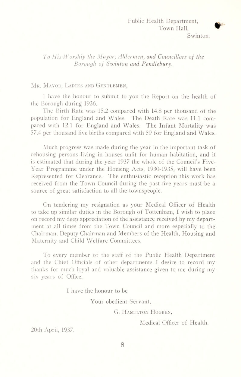 Public Health Department, Town Hall, Swinton. To His Worship the Mayor, Aldermen, and Councillors of the Borough of Swinton and Pendlebury. Mr. Mayor, Ladies and Gentlemen, 1 have the honour to submit to you the Report on the health of the Borough during 1936. The Birth Rate was 15.2 compared with 14.8 per thousand of the population for England and Wales. The Death Rate was 11.1 com¬ pared with 12.1 for England and Wales. The Infant Mortality was 57.4 per thousand live births compared with 59 for England and Wales. Much progress was made during the year in the important task of rehousing persons living in houses unfit for human habitation, and it is estimated that during the year 1937 the whole of the Council’s Five- Year Programme under the Housing Acts, 1930-1935, will have been Represented for Clearance. The enthusiastic reception this work has received from the Town Council during the past five years must be a source of great satisfaction to all the townspeople. On tendering my resignation as your Medical Officer of Health to take up similar duties in the Borough of Tottenham, I wish to place on record my deep appreciation of the assistance received by my depart¬ ment at all times from the Town Council and more especially to the Chairman, Deputy Chairman and Members of the Health, Housing and Maternity and Child Welfare Committees. To every member of the staff of the Public Health Department and the Chief Officials of other departments I desire to record my thanks for much loyal and valuable assistance given to me during my six years of Office. J I have the honour to be Your obedient Servant, G. PIamilton Hogben, 20th April, 1937. Medical Officer of Health.