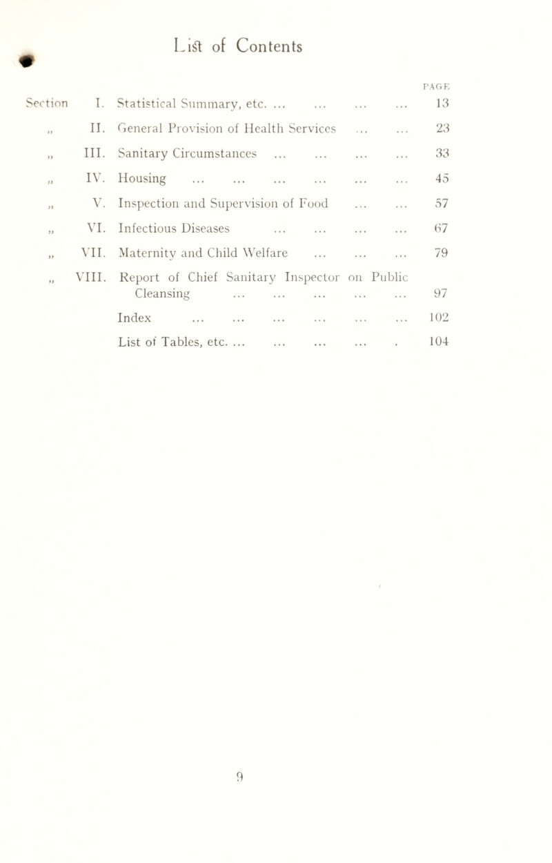 Lift of Contents » TAGE Section I. Statistical Summary, etc. ... 13 >> II. General Provision of Health Services 23 >> III. Sanitary Circumstances 33 )) IV. Housing 45 )J V. Inspection and Supervision of Food 57 >> VI. Infectious Diseases 67 >> VII. Maternity and Child Welfare 79 >) VIII. Report of Chief Sanitary Inspector on Public Cleansing 97 Index 102 List of Tables, etc. ... 104