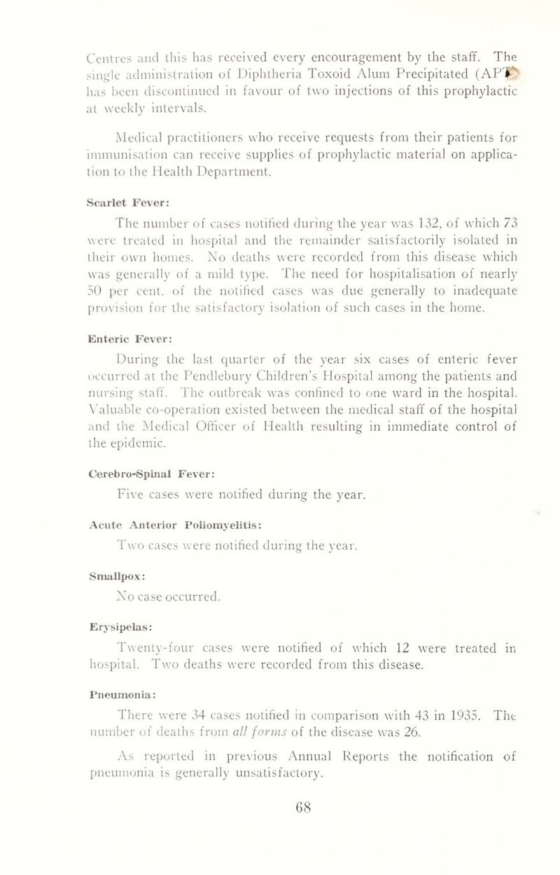 Centres and this has received every encouragement by the staff. The single administration of Diphtheria Toxoid Alum Precipitated (AP'P* has been discontinued in favour of two injections of this prophylactic at weekly intervals. Medical practitioners who receive requests from their patients for immunisation can receive supplies of prophylactic material on applica¬ tion to the Health Department. Scarlet Fever: The number of cases notified during the year was 132, of which 73 were treated in hospital and the remainder satisfactorily isolated in their own homes. No deaths were recorded from this disease which was generally of a mild type. The need for hospitalisation of nearly 50 per cent, of the notified cases was due generally to inadequate provision for the satisfactory isolation of such cases in the home. Enteric Fever: During the last quarter of the year six cases of enteric fever occurred at the Pendlebury Children’s Hospital among the patients and nursing staff. The outbreak was confined to one ward in the hospital. Valuable co-operation existed between the medical staff of the hospital and the Medical Officer of Health resulting in immediate control of the epidemic. Cerebro-Spinal Fever: Five cases were notified during the year. Acute Anterior Poliomyelitis: Two cases were notified during the year. Smallpox: No case occurred. Erysipelas: Twenty-four cases were notified of which 12 were treated in hospital. Two deaths were recorded from this disease. Pneumonia: There were 34 cases notified in comparison with 43 in 1935. The number of deaths from all forms of the disease was 26. As reported in previous Annual Reports the notification of pneumonia is generally unsatisfactory.