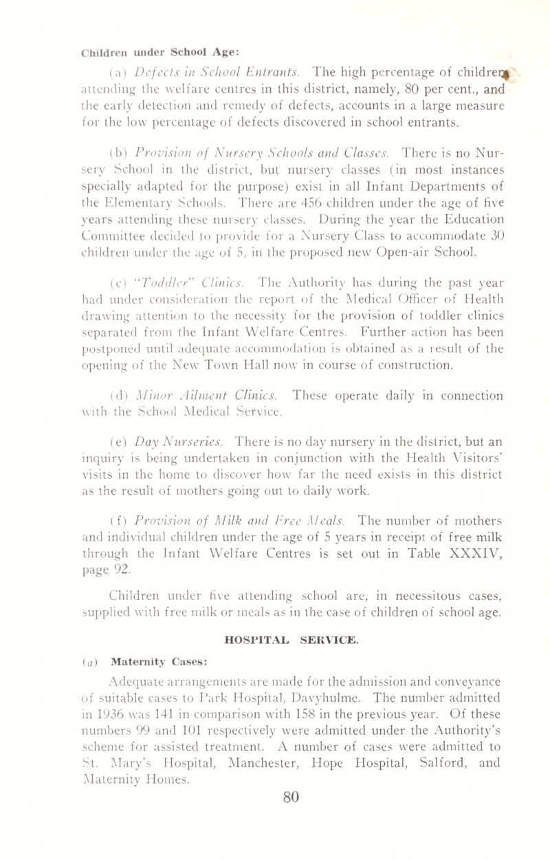Children under School Age: (a) Defects in School Entrants. The high percentage of children attending the welfare centres in this district, namely, 80 per cent., and the early detection and remedy of defects, accounts in a large measure for the low percentage of defects discovered in school entrants. (b) Provision of Nursery Schools and Classes. There is no Nur¬ sery School in the district, but nursery classes (in most instances specially adapted for the purpose) exist in all Infant Departments of the Elementary Schools. There are 456 children under the age of five years attending these nursery classes. During the year the Education Committee decided to provide for a Nursery Class to accommodate 30 children under the age of 5, in the proposed new Open-air School. (c) Toddler” Clinics. The Authority has during the past year had under consideration the report of the Medical Officer of Health drawing attention to the necessity for the provision of toddler clinics separated from the Infant Welfare Centres. Further action has been postponed until adequate accommodation is obtained as a result of the opening of the New Town Hall now in course of construction. (d) Minor Ailment Clinics. These operate daily in connection with the School Medical Service. (e) Day Nurseries. There is no day nursery in the district, but an inquiry is being undertaken in conjunction with the Health Visitors’ visits in the home to discover how far the need exists in this district as the result of mothers going out to daily work. (f) Provision of Milk and Free Meals. The number of mothers and individual children under the age of 5 years in receipt of free milk through the Infant Welfare Centres is set out in Table XXXIV, page 92. Children under five attending school are, in necessitous cases, supplied with free milk or meals as in the case of children of school age. HOSPITAL SERVICE. (a) Maternity Cases: Adequate arrangements are made for the admission and conveyance of suitable cases to Park Hospital, Davyhulme. The number admitted in 1936 was 141 in comparison with 158 in the previous year. Of these numbers 99 and 101 respectively were admitted under the Authority’s scheme for assisted treatment. A number of cases were admitted to St. Mary’s Hospital, Manchester, Hope Hospital, Salford, and Maternity Homes.