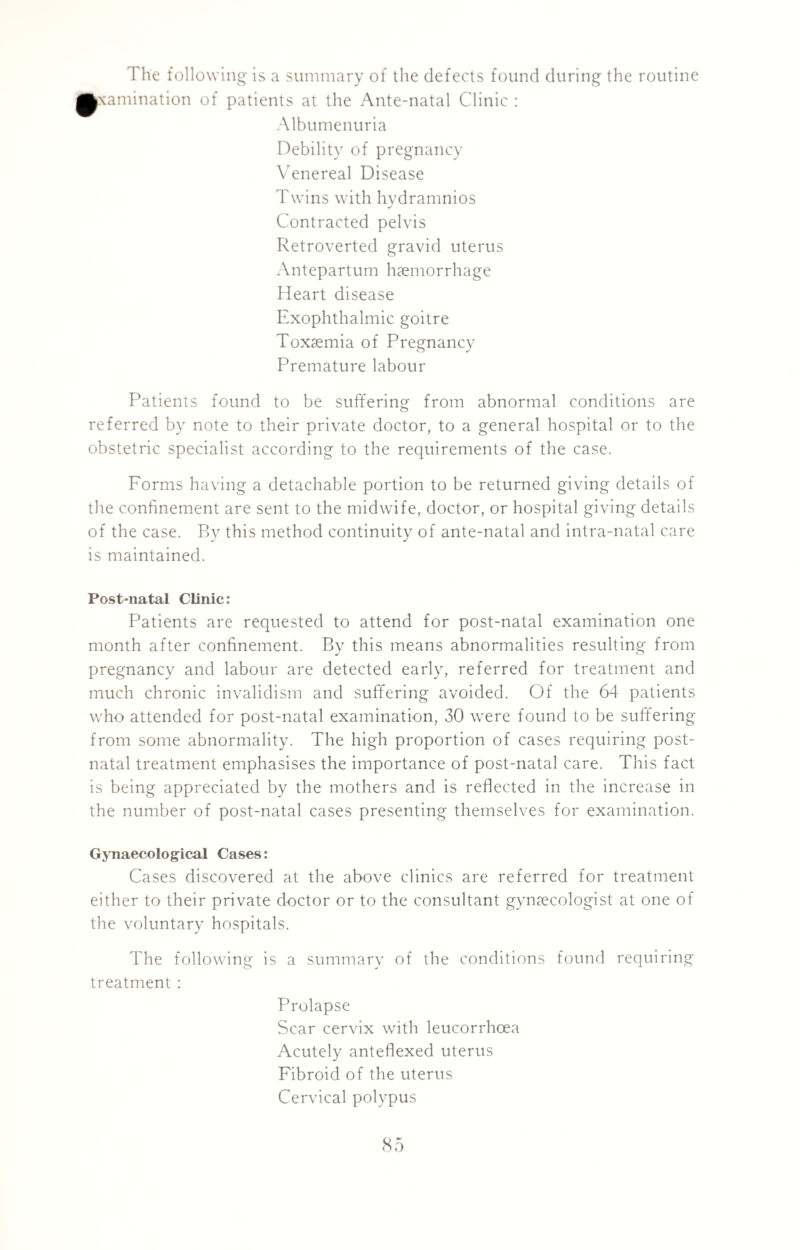 The following is a summary of the defects found during the routine Examination of patients at the Ante-natal Clinic : Albumenuria Debility of pregnancy Venereal Disease Twins with hydramnios Contracted pelvis Retroverted gravid uterus Antepartum haemorrhage Heart disease Exophthalmic goitre Toxaemia of Pregnancy Premature labour Patients found to be suffering from abnormal conditions are referred by note to their private doctor, to a general hospital or to the obstetric specialist according to the requirements of the case. Forms having a detachable portion to be returned giving details of the confinement are sent to the midwife, doctor, or hospital giving details of the case. By this method continuity of ante-natal and intra-natal care is maintained. Post-natal Clinic: Patients are requested to attend for post-natal examination one month after confinement. By this means abnormalities resulting from pregnancy and labour are detected early, referred for treatment and much chronic invalidism and suffering avoided. Of the 64 patients who attended for post-natal examination, 30 were found to be suffering from some abnormality. The high proportion of cases requiring post¬ natal treatment emphasises the importance of post-natal care. This fact is being appreciated by the mothers and is reflected in the increase in the number of post-natal cases presenting themselves for examination. Gynaecological Cases: Cases discovered at the above clinics are referred for treatment either to their private doctor or to the consultant gynaecologist at one of the voluntary hospitals. The following is a summary of the conditions found requiring treatment : Prolapse Scar cervix with leucorrhoea Acutely anteflexed uterus Fibroid of the uterus Cervical polypus