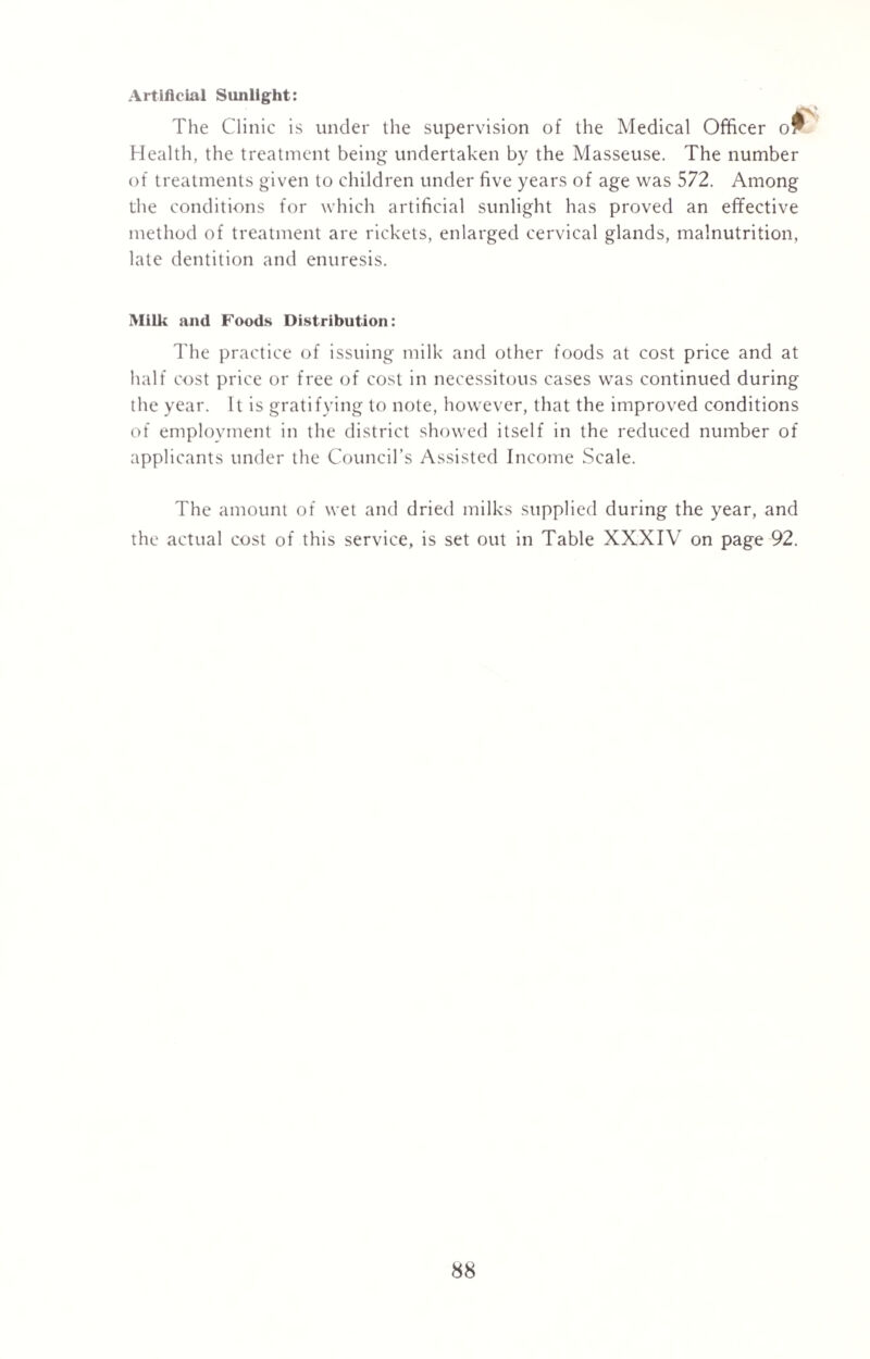 Artificial Sunlight: The Clinic is under the supervision of the Medical Officer o^ Health, the treatment being undertaken by the Masseuse. The number of treatments given to children under five years of age was 572. Among the conditions for which artificial sunlight has proved an effective method of treatment are rickets, enlarged cervical glands, malnutrition, late dentition and enuresis. Si Milk and Foods Distribution: The practice of issuing milk and other foods at cost price and at half cost price or free of cost in necessitous cases was continued during the year. It is gratifying to note, however, that the improved conditions of employment in the district showed itself in the reduced number of applicants under the Council’s Assisted Income Scale. The amount of wet and dried milks supplied during the year, and the actual cost of this service, is set out in Table XXXIV on page 92.